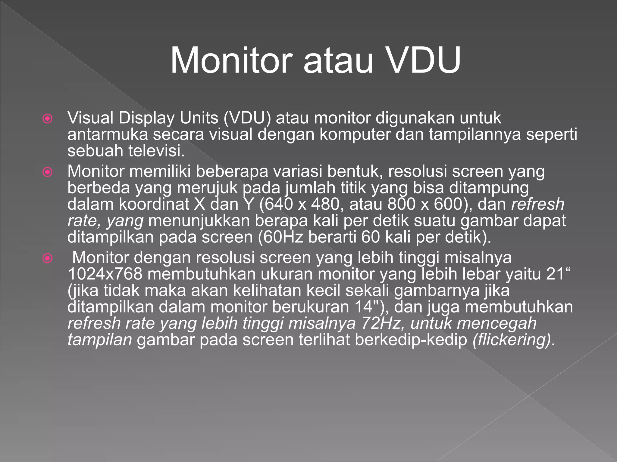  Visual Display Units (VDU) atau monitor digunakan untuk
antarmuka secara visual dengan komputer dan tampilannya seperti
sebuah televisi.
 Monitor memiliki beberapa variasi bentuk, resolusi screen yang
berbeda yang merujuk pada jumlah titik yang bisa ditampung
dalam koordinat X dan Y (640 x 480, atau 800 x 600), dan refresh
rate, yang menunjukkan berapa kali per detik suatu gambar dapat
ditampilkan pada screen (60Hz berarti 60 kali per detik).
 Monitor dengan resolusi screen yang lebih tinggi misalnya
1024x768 membutuhkan ukuran monitor yang lebih lebar yaitu 21“
(jika tidak maka akan kelihatan kecil sekali gambarnya jika
ditampilkan dalam monitor berukuran 14"), dan juga membutuhkan
refresh rate yang lebih tinggi misalnya 72Hz, untuk mencegah
tampilan gambar pada screen terlihat berkedip-kedip (flickering).
Monitor atau VDU
 