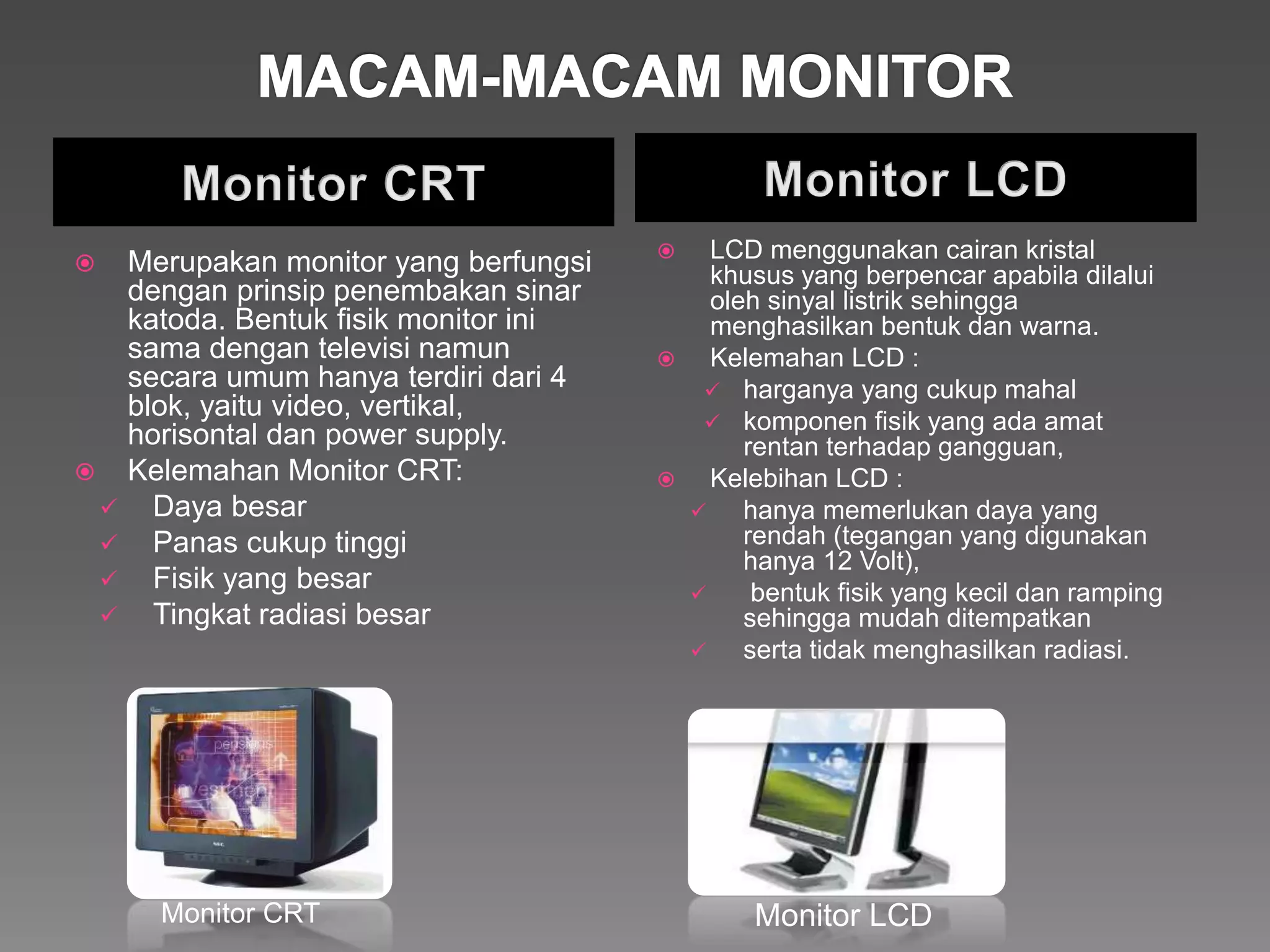  Merupakan monitor yang berfungsi
dengan prinsip penembakan sinar
katoda. Bentuk fisik monitor ini
sama dengan televisi namun
secara umum hanya terdiri dari 4
blok, yaitu video, vertikal,
horisontal dan power supply.
 Kelemahan Monitor CRT:
 Daya besar
 Panas cukup tinggi
 Fisik yang besar
 Tingkat radiasi besar
 LCD menggunakan cairan kristal
khusus yang berpencar apabila dilalui
oleh sinyal listrik sehingga
menghasilkan bentuk dan warna.
 Kelemahan LCD :
 harganya yang cukup mahal
 komponen fisik yang ada amat
rentan terhadap gangguan,
 Kelebihan LCD :
 hanya memerlukan daya yang
rendah (tegangan yang digunakan
hanya 12 Volt),
 bentuk fisik yang kecil dan ramping
sehingga mudah ditempatkan
 serta tidak menghasilkan radiasi.
Monitor LCDMonitor CRT
 