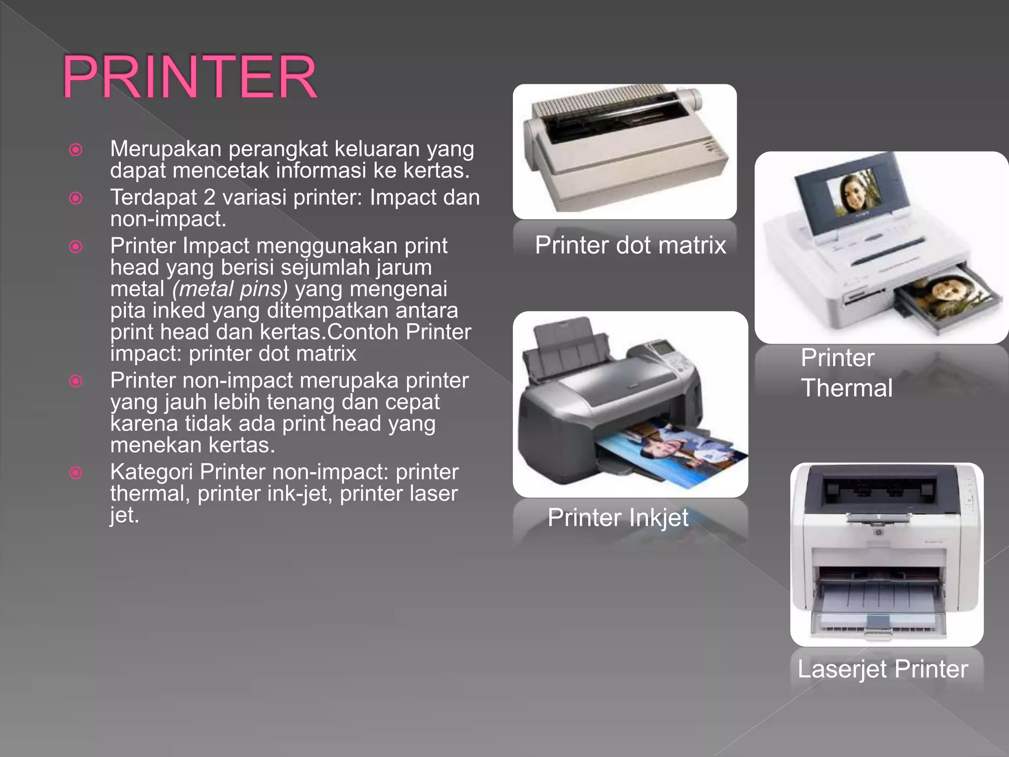 Merupakan perangkat keluaran yang
dapat mencetak informasi ke kertas.
 Terdapat 2 variasi printer: Impact dan
non-impact.
 Printer Impact menggunakan print
head yang berisi sejumlah jarum
metal (metal pins) yang mengenai
pita inked yang ditempatkan antara
print head dan kertas.Contoh Printer
impact: printer dot matrix
 Printer non-impact merupaka printer
yang jauh lebih tenang dan cepat
karena tidak ada print head yang
menekan kertas.
 Kategori Printer non-impact: printer
thermal, printer ink-jet, printer laser
jet.
Printer dot matrix
Printer
Thermal
Printer Inkjet
Laserjet Printer
 