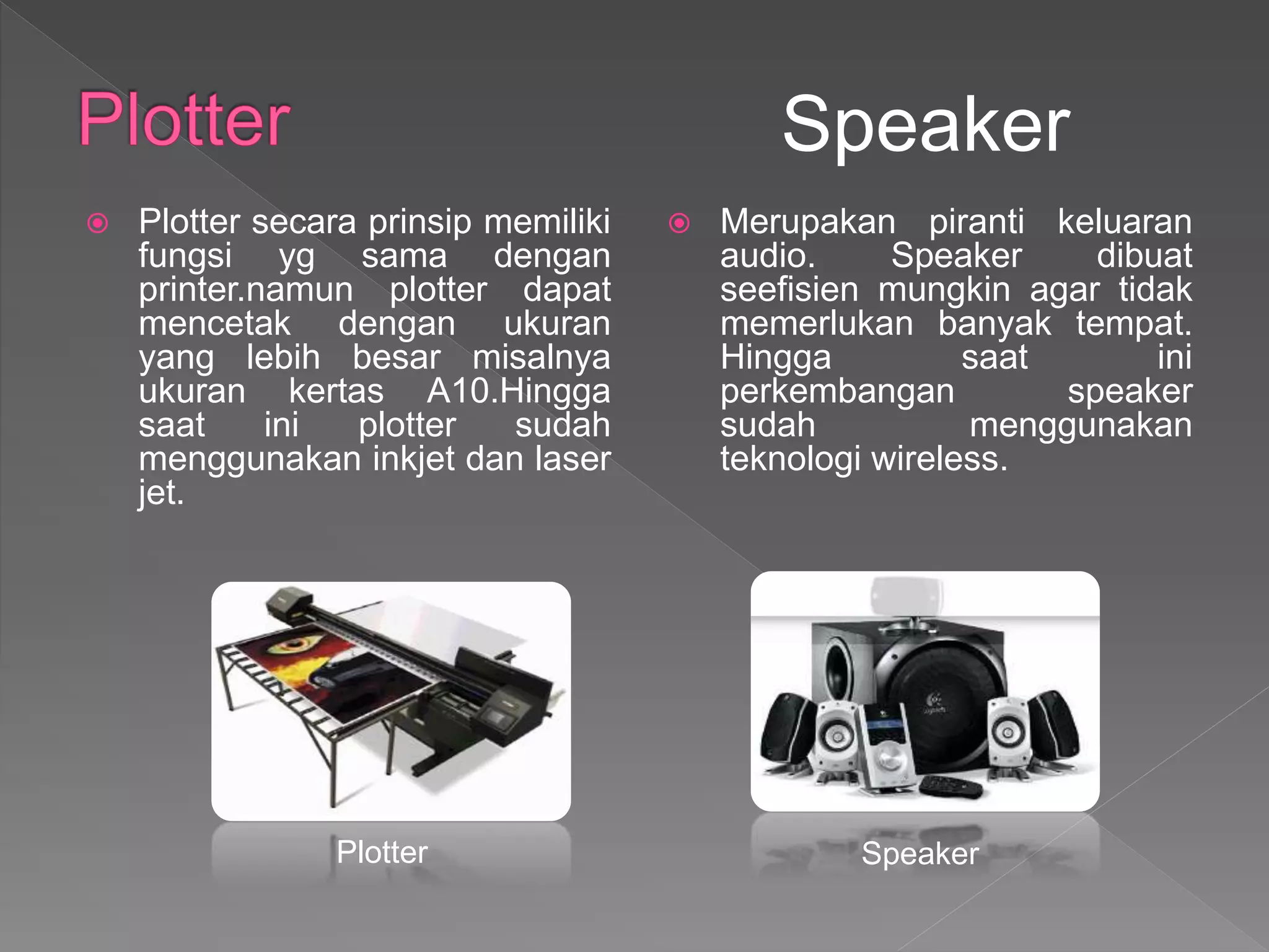  Plotter secara prinsip memiliki
fungsi yg sama dengan
printer.namun plotter dapat
mencetak dengan ukuran
yang lebih besar misalnya
ukuran kertas A10.Hingga
saat ini plotter sudah
menggunakan inkjet dan laser
jet.
 Merupakan piranti keluaran
audio. Speaker dibuat
seefisien mungkin agar tidak
memerlukan banyak tempat.
Hingga saat ini
perkembangan speaker
sudah menggunakan
teknologi wireless.
Speaker
Plotter Speaker
 