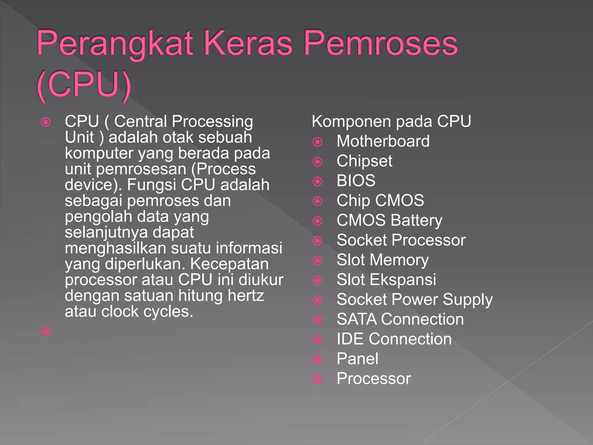  CPU ( Central Processing
Unit ) adalah otak sebuah
komputer yang berada pada
unit pemrosesan (Process
device). Fungsi CPU adalah
sebagai pemroses dan
pengolah data yang
selanjutnya dapat
menghasilkan suatu informasi
yang diperlukan. Kecepatan
processor atau CPU ini diukur
dengan satuan hitung hertz
atau clock cycles.

Komponen pada CPU
 Motherboard
 Chipset
 BIOS
 Chip CMOS
 CMOS Battery
 Socket Processor
 Slot Memory
 Slot Ekspansi
 Socket Power Supply
 SATA Connection
 IDE Connection
 Panel
 Processor
 