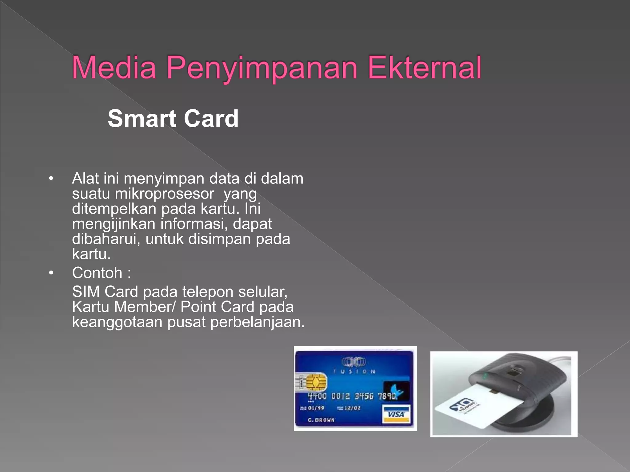 • Alat ini menyimpan data di dalam
suatu mikroprosesor yang
ditempelkan pada kartu. Ini
mengijinkan informasi, dapat
dibaharui, untuk disimpan pada
kartu.
• Contoh :
SIM Card pada telepon selular,
Kartu Member/ Point Card pada
keanggotaan pusat perbelanjaan.
Smart Card
 