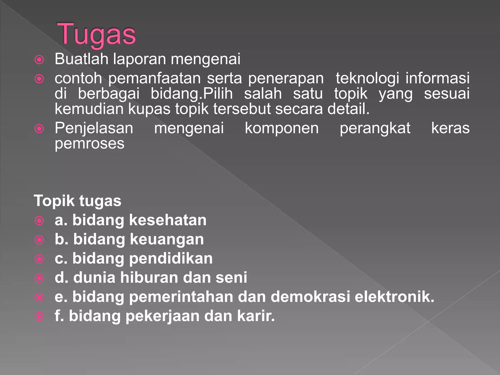  Buatlah laporan mengenai
 contoh pemanfaatan serta penerapan teknologi informasi
di berbagai bidang.Pilih salah satu topik yang sesuai
kemudian kupas topik tersebut secara detail.
 Penjelasan mengenai komponen perangkat keras
pemroses
Topik tugas
 a. bidang kesehatan
 b. bidang keuangan
 c. bidang pendidikan
 d. dunia hiburan dan seni
 e. bidang pemerintahan dan demokrasi elektronik.
 f. bidang pekerjaan dan karir.
 