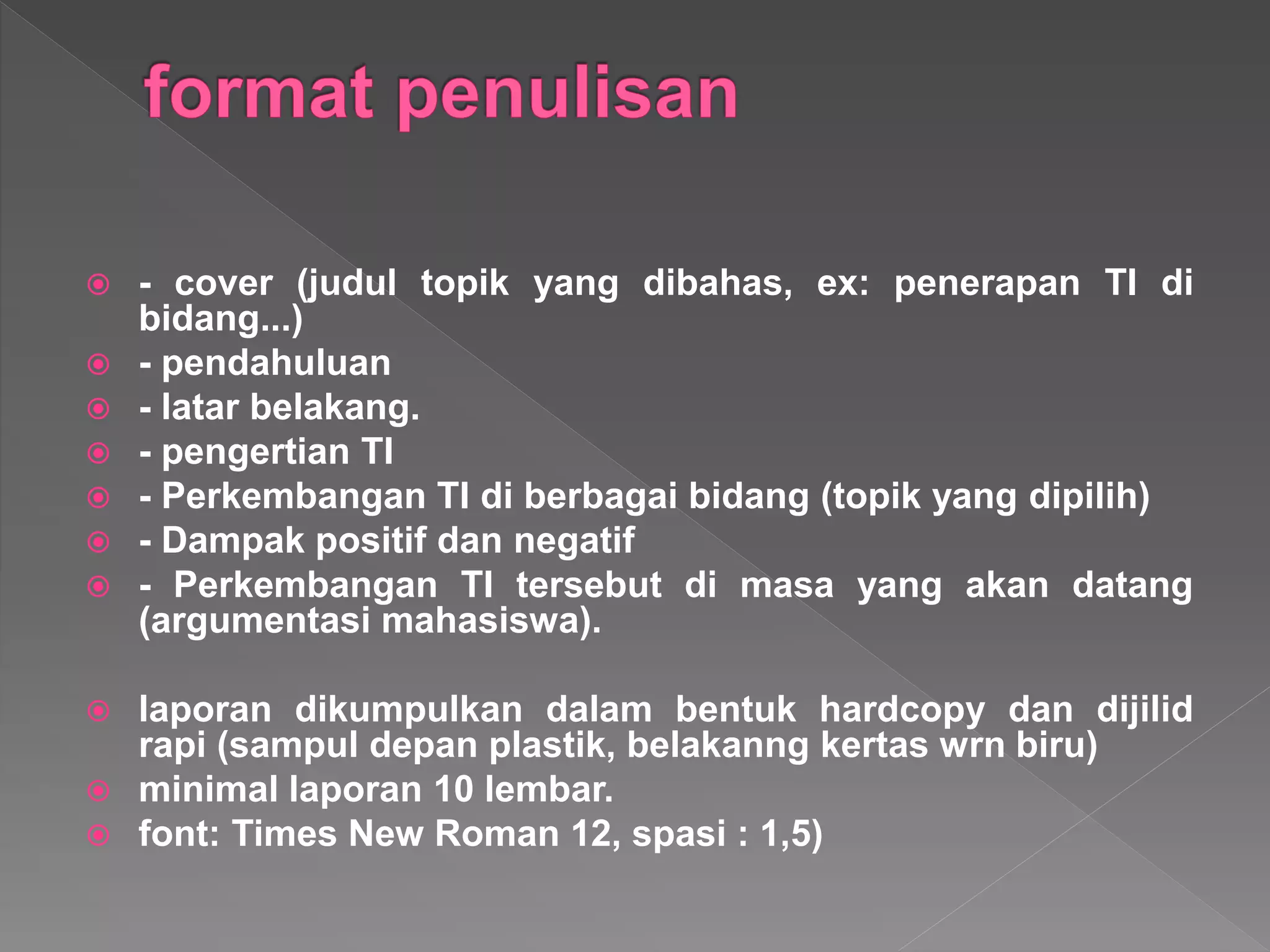  - cover (judul topik yang dibahas, ex: penerapan TI di
bidang...)
 - pendahuluan
 - latar belakang.
 - pengertian TI
 - Perkembangan TI di berbagai bidang (topik yang dipilih)
 - Dampak positif dan negatif
 - Perkembangan TI tersebut di masa yang akan datang
(argumentasi mahasiswa).
 laporan dikumpulkan dalam bentuk hardcopy dan dijilid
rapi (sampul depan plastik, belakanng kertas wrn biru)
 minimal laporan 10 lembar.
 font: Times New Roman 12, spasi : 1,5)
 
