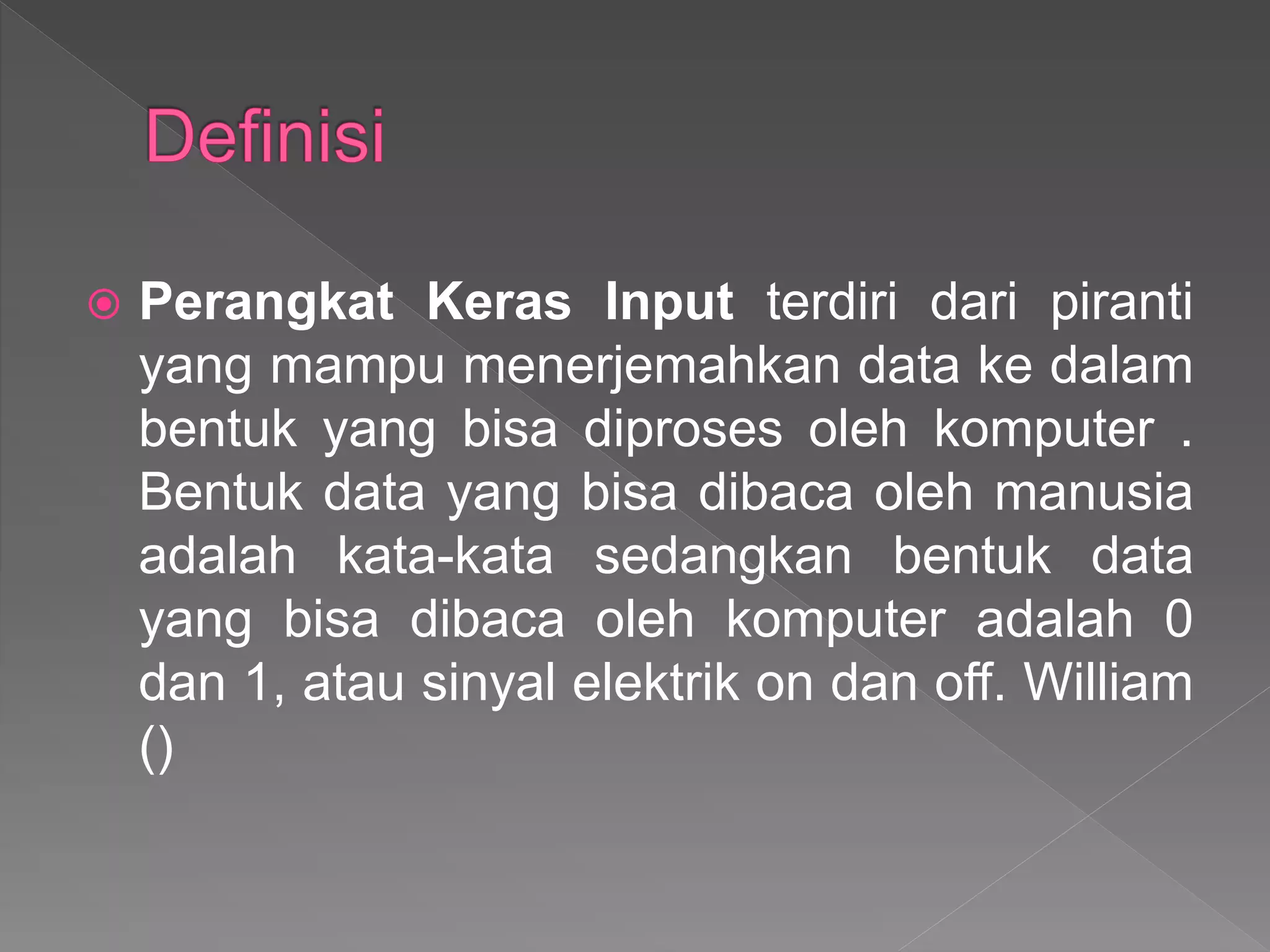  Perangkat Keras Input terdiri dari piranti
yang mampu menerjemahkan data ke dalam
bentuk yang bisa diproses oleh komputer .
Bentuk data yang bisa dibaca oleh manusia
adalah kata-kata sedangkan bentuk data
yang bisa dibaca oleh komputer adalah 0
dan 1, atau sinyal elektrik on dan off. William
()
 