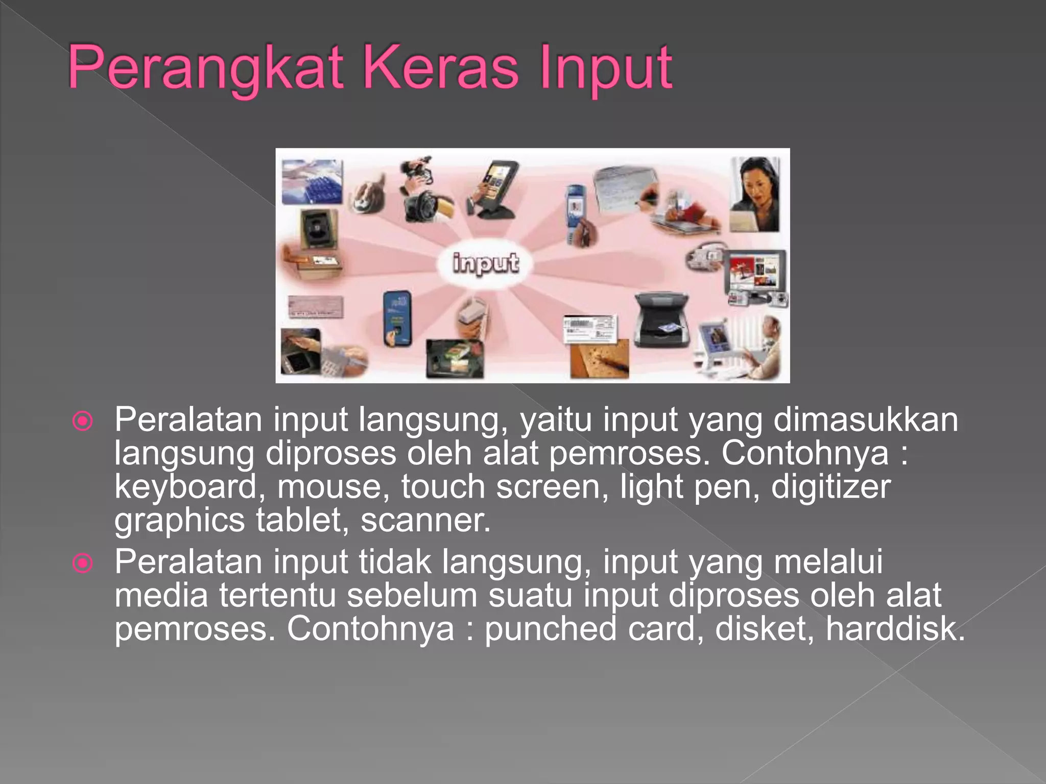  Peralatan input langsung, yaitu input yang dimasukkan
langsung diproses oleh alat pemroses. Contohnya :
keyboard, mouse, touch screen, light pen, digitizer
graphics tablet, scanner.
 Peralatan input tidak langsung, input yang melalui
media tertentu sebelum suatu input diproses oleh alat
pemroses. Contohnya : punched card, disket, harddisk.
 