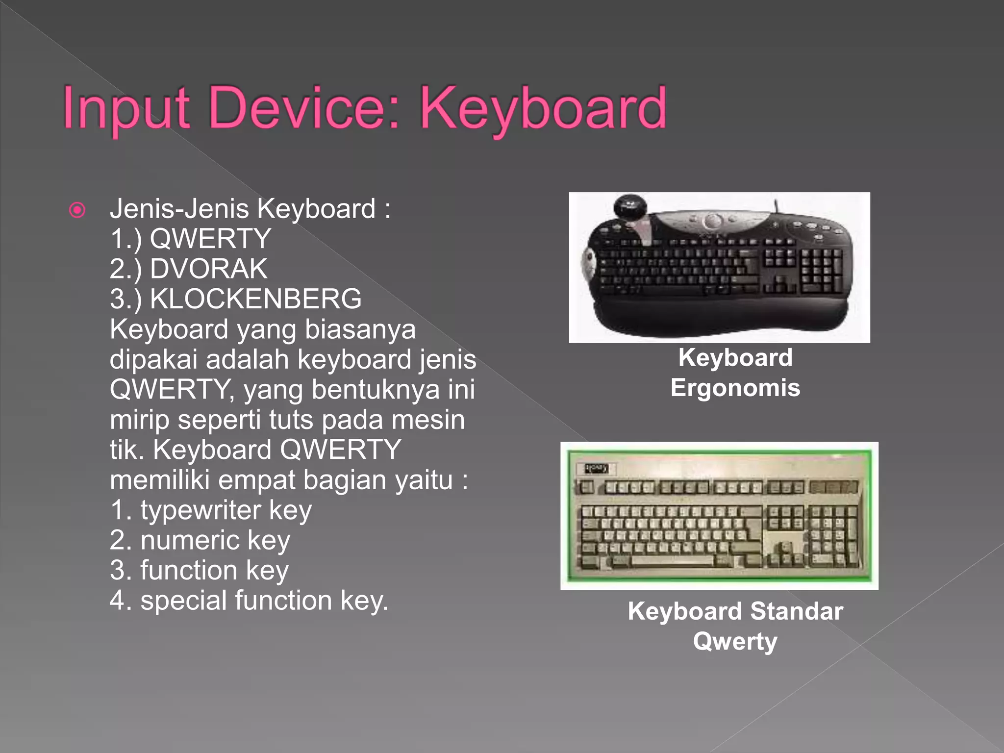  Jenis-Jenis Keyboard :
1.) QWERTY
2.) DVORAK
3.) KLOCKENBERG
Keyboard yang biasanya
dipakai adalah keyboard jenis
QWERTY, yang bentuknya ini
mirip seperti tuts pada mesin
tik. Keyboard QWERTY
memiliki empat bagian yaitu :
1. typewriter key
2. numeric key
3. function key
4. special function key.
Keyboard
Ergonomis
Keyboard Standar
Qwerty
 
