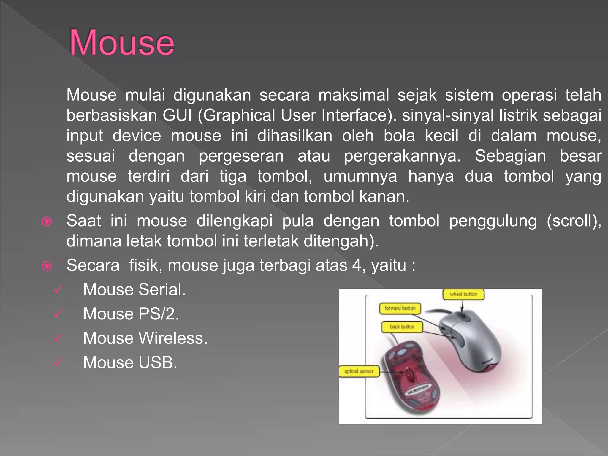 Mouse mulai digunakan secara maksimal sejak sistem operasi telah
berbasiskan GUI (Graphical User Interface). sinyal-sinyal listrik sebagai
input device mouse ini dihasilkan oleh bola kecil di dalam mouse,
sesuai dengan pergeseran atau pergerakannya. Sebagian besar
mouse terdiri dari tiga tombol, umumnya hanya dua tombol yang
digunakan yaitu tombol kiri dan tombol kanan.
 Saat ini mouse dilengkapi pula dengan tombol penggulung (scroll),
dimana letak tombol ini terletak ditengah).
 Secara fisik, mouse juga terbagi atas 4, yaitu :
 Mouse Serial.
 Mouse PS/2.
 Mouse Wireless.
 Mouse USB.
 