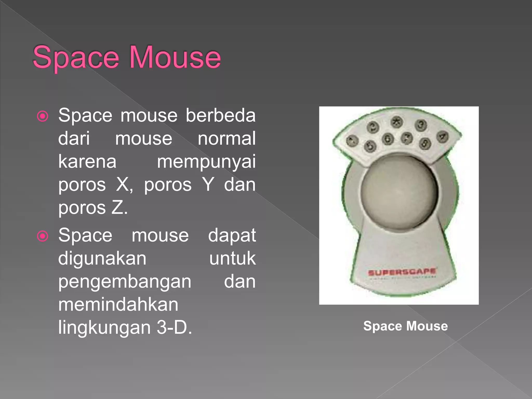  Space mouse berbeda
dari mouse normal
karena mempunyai
poros X, poros Y dan
poros Z.
 Space mouse dapat
digunakan untuk
pengembangan dan
memindahkan
lingkungan 3-D. Space Mouse
 