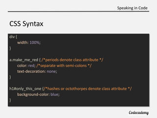 Speaking in Code


CSS Syntax
div {
        width: 100%;
}

a.make_me_red { /*periods denote class attribute */
    color:...
