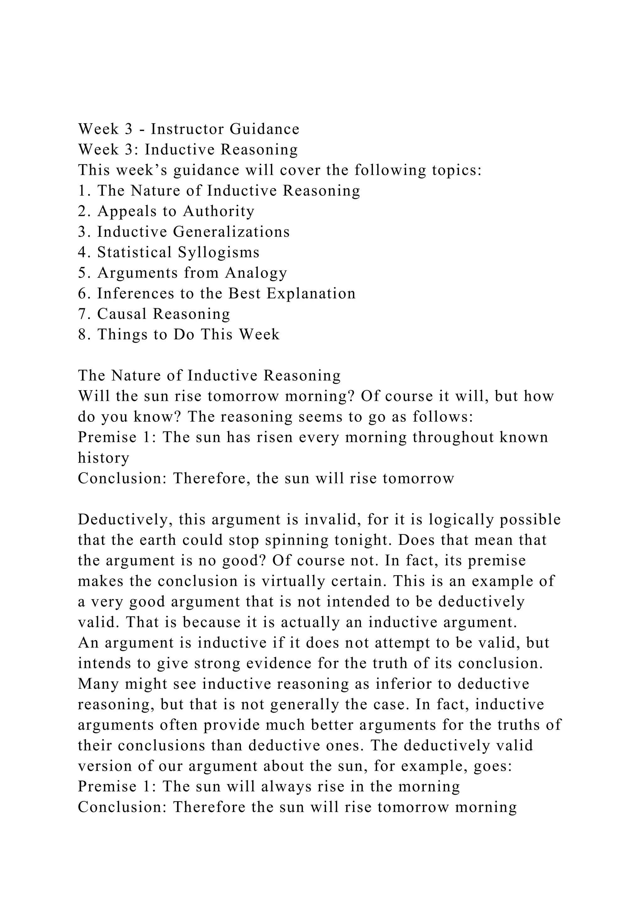Week 3 - Instructor Guidance
Week 3: Inductive Reasoning
This week’s guidance will cover the following topics:
1. The Nature of Inductive Reasoning
2. Appeals to Authority
3. Inductive Generalizations
4. Statistical Syllogisms
5. Arguments from Analogy
6. Inferences to the Best Explanation
7. Causal Reasoning
8. Things to Do This Week
The Nature of Inductive Reasoning
Will the sun rise tomorrow morning? Of course it will, but how
do you know? The reasoning seems to go as follows:
Premise 1: The sun has risen every morning throughout known
history
Conclusion: Therefore, the sun will rise tomorrow
Deductively, this argument is invalid, for it is logically possible
that the earth could stop spinning tonight. Does that mean that
the argument is no good? Of course not. In fact, its premise
makes the conclusion is virtually certain. This is an example of
a very good argument that is not intended to be deductively
valid. That is because it is actually an inductive argument.
An argument is inductive if it does not attempt to be valid, but
intends to give strong evidence for the truth of its conclusion.
Many might see inductive reasoning as inferior to deductive
reasoning, but that is not generally the case. In fact, inductive
arguments often provide much better arguments for the truths of
their conclusions than deductive ones. The deductively valid
version of our argument about the sun, for example, goes:
Premise 1: The sun will always rise in the morning
Conclusion: Therefore the sun will rise tomorrow morning
 