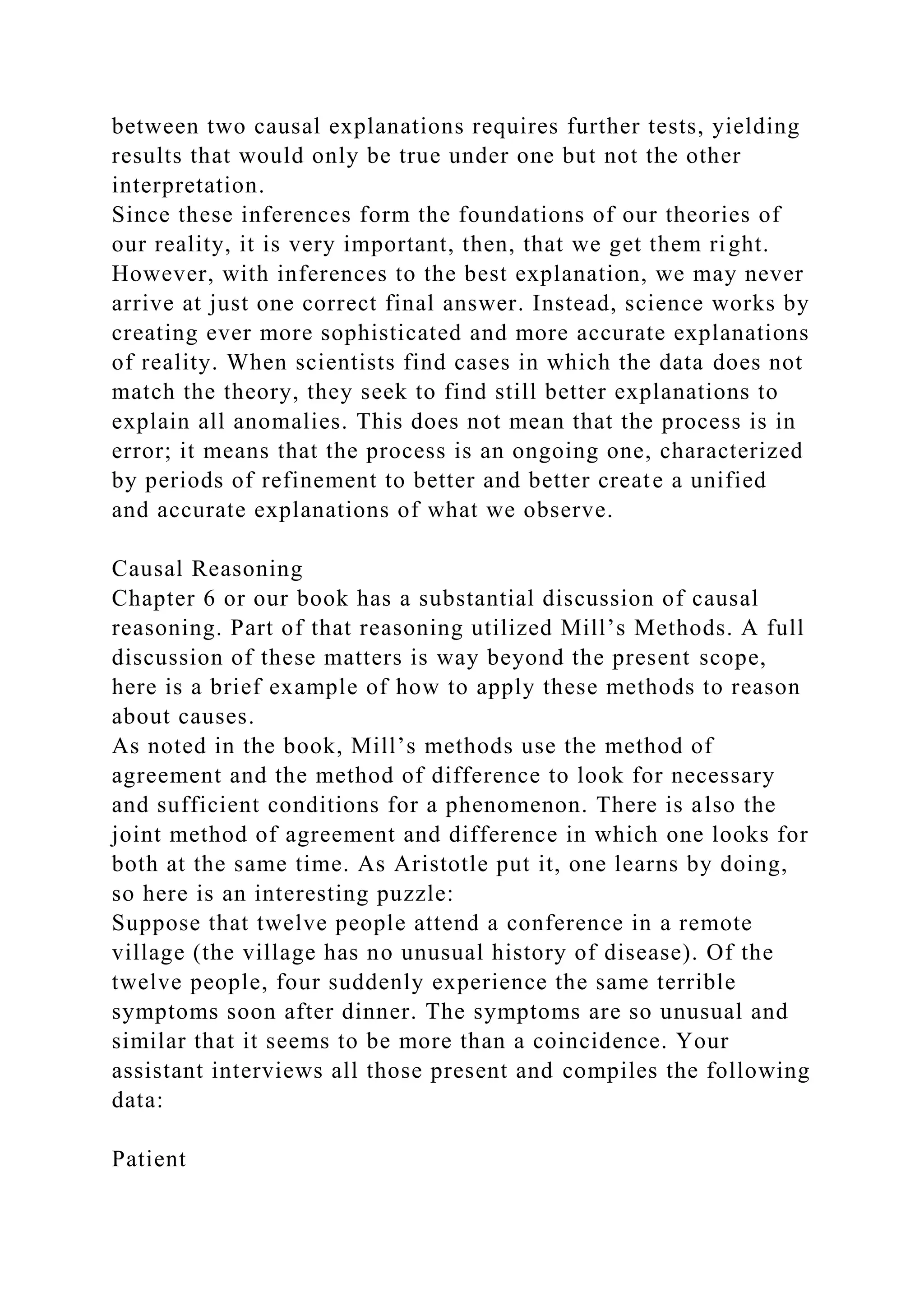 between two causal explanations requires further tests, yielding
results that would only be true under one but not the other
interpretation.
Since these inferences form the foundations of our theories of
our reality, it is very important, then, that we get them right.
However, with inferences to the best explanation, we may never
arrive at just one correct final answer. Instead, science works by
creating ever more sophisticated and more accurate explanations
of reality. When scientists find cases in which the data does not
match the theory, they seek to find still better explanations to
explain all anomalies. This does not mean that the process is in
error; it means that the process is an ongoing one, characterized
by periods of refinement to better and better create a unified
and accurate explanations of what we observe.
Causal Reasoning
Chapter 6 or our book has a substantial discussion of causal
reasoning. Part of that reasoning utilized Mill’s Methods. A full
discussion of these matters is way beyond the present scope,
here is a brief example of how to apply these methods to reason
about causes.
As noted in the book, Mill’s methods use the method of
agreement and the method of difference to look for necessary
and sufficient conditions for a phenomenon. There is also the
joint method of agreement and difference in which one looks for
both at the same time. As Aristotle put it, one learns by doing,
so here is an interesting puzzle:
Suppose that twelve people attend a conference in a remote
village (the village has no unusual history of disease). Of the
twelve people, four suddenly experience the same terrible
symptoms soon after dinner. The symptoms are so unusual and
similar that it seems to be more than a coincidence. Your
assistant interviews all those present and compiles the following
data:
Patient
 