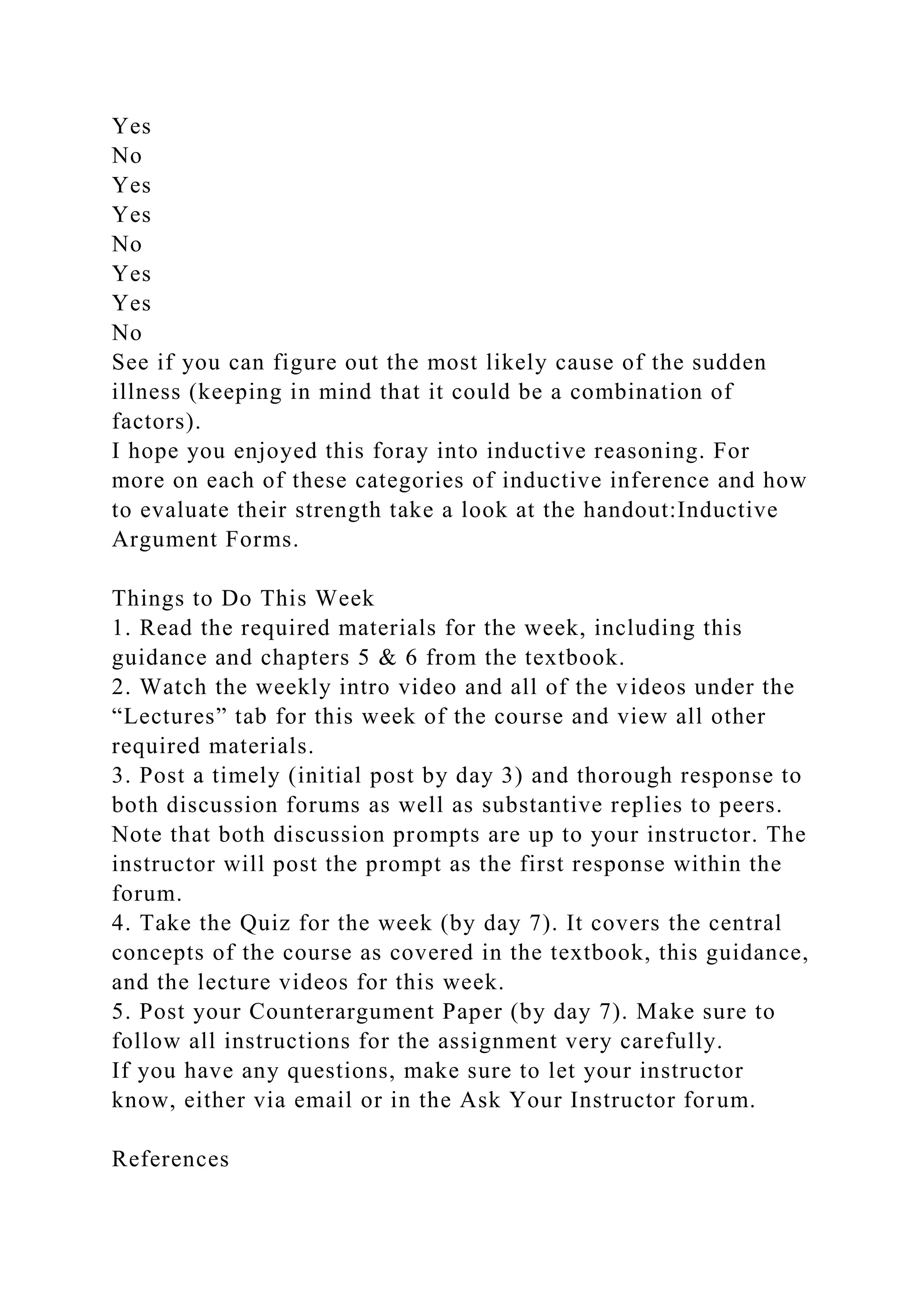 Yes
No
Yes
Yes
No
Yes
Yes
No
See if you can figure out the most likely cause of the sudden
illness (keeping in mind that it could be a combination of
factors).
I hope you enjoyed this foray into inductive reasoning. For
more on each of these categories of inductive inference and how
to evaluate their strength take a look at the handout:Inductive
Argument Forms.
Things to Do This Week
1. Read the required materials for the week, including this
guidance and chapters 5 & 6 from the textbook.
2. Watch the weekly intro video and all of the videos under the
“Lectures” tab for this week of the course and view all other
required materials.
3. Post a timely (initial post by day 3) and thorough response to
both discussion forums as well as substantive replies to peers.
Note that both discussion prompts are up to your instructor. The
instructor will post the prompt as the first response within the
forum.
4. Take the Quiz for the week (by day 7). It covers the central
concepts of the course as covered in the textbook, this guidance,
and the lecture videos for this week.
5. Post your Counterargument Paper (by day 7). Make sure to
follow all instructions for the assignment very carefully.
If you have any questions, make sure to let your instructor
know, either via email or in the Ask Your Instructor forum.
References
 