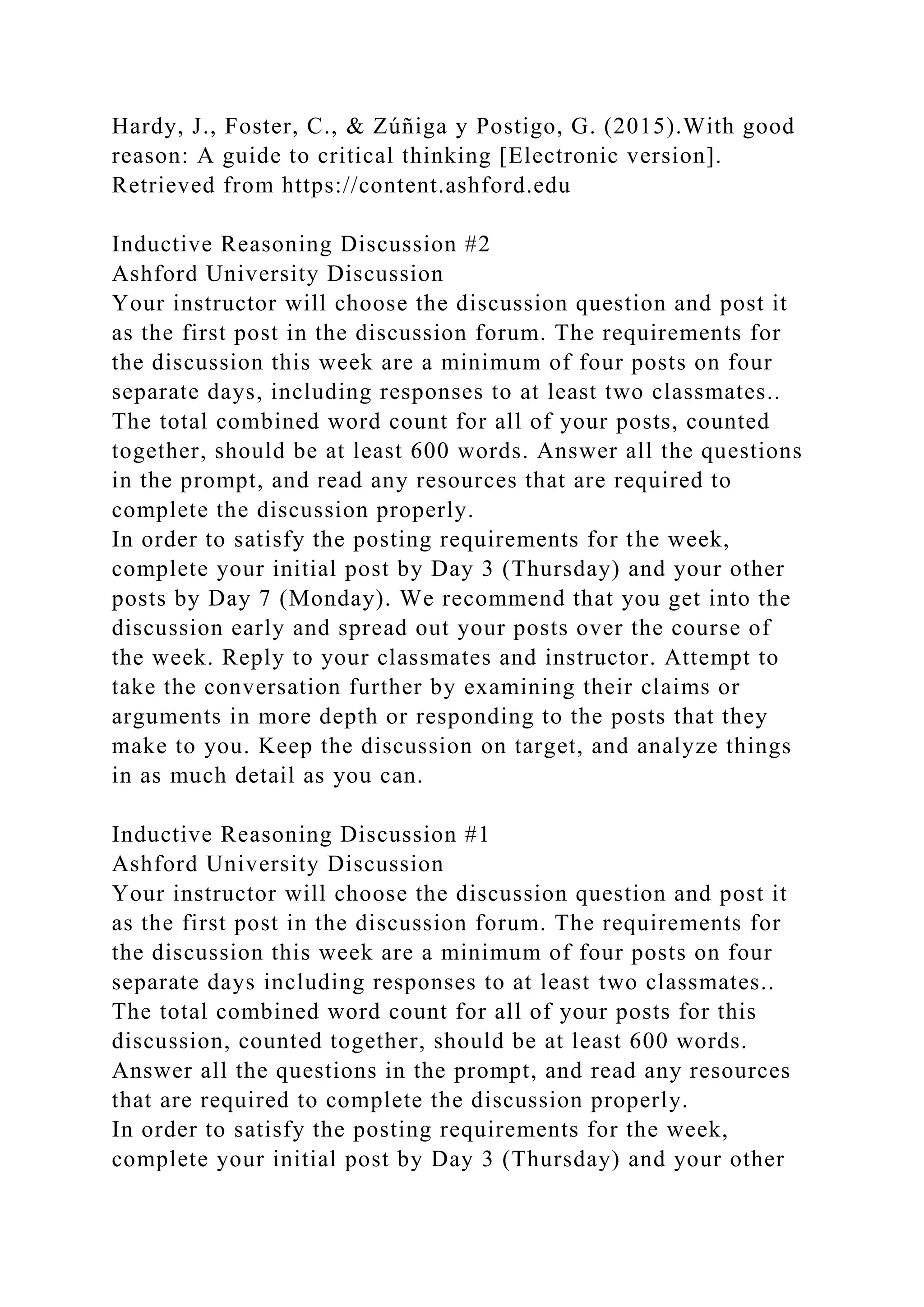 Hardy, J., Foster, C., & Zúñiga y Postigo, G. (2015).With good
reason: A guide to critical thinking [Electronic version].
Retrieved from https://content.ashford.edu
Inductive Reasoning Discussion #2
Ashford University Discussion
Your instructor will choose the discussion question and post it
as the first post in the discussion forum. The requirements for
the discussion this week are a minimum of four posts on four
separate days, including responses to at least two classmates..
The total combined word count for all of your posts, counted
together, should be at least 600 words. Answer all the questions
in the prompt, and read any resources that are required to
complete the discussion properly.
In order to satisfy the posting requirements for the week,
complete your initial post by Day 3 (Thursday) and your other
posts by Day 7 (Monday). We recommend that you get into the
discussion early and spread out your posts over the course of
the week. Reply to your classmates and instructor. Attempt to
take the conversation further by examining their claims or
arguments in more depth or responding to the posts that they
make to you. Keep the discussion on target, and analyze things
in as much detail as you can.
Inductive Reasoning Discussion #1
Ashford University Discussion
Your instructor will choose the discussion question and post it
as the first post in the discussion forum. The requirements for
the discussion this week are a minimum of four posts on four
separate days including responses to at least two classmates..
The total combined word count for all of your posts for this
discussion, counted together, should be at least 600 words.
Answer all the questions in the prompt, and read any resources
that are required to complete the discussion properly.
In order to satisfy the posting requirements for the week,
complete your initial post by Day 3 (Thursday) and your other
 