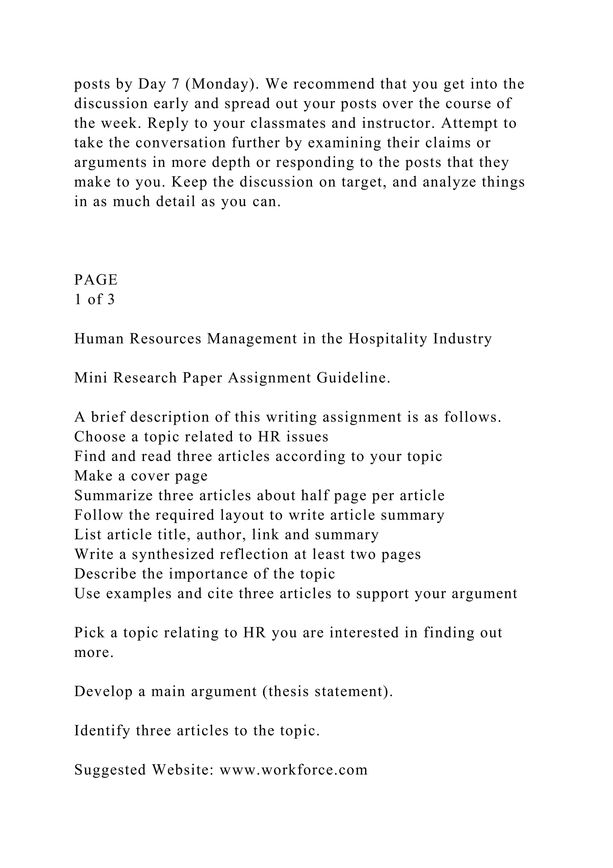 posts by Day 7 (Monday). We recommend that you get into the
discussion early and spread out your posts over the course of
the week. Reply to your classmates and instructor. Attempt to
take the conversation further by examining their claims or
arguments in more depth or responding to the posts that they
make to you. Keep the discussion on target, and analyze things
in as much detail as you can.
PAGE
1 of 3
Human Resources Management in the Hospitality Industry
Mini Research Paper Assignment Guideline.
A brief description of this writing assignment is as follows.
Choose a topic related to HR issues
Find and read three articles according to your topic
Make a cover page
Summarize three articles about half page per article
Follow the required layout to write article summary
List article title, author, link and summary
Write a synthesized reflection at least two pages
Describe the importance of the topic
Use examples and cite three articles to support your argument
Pick a topic relating to HR you are interested in finding out
more.
Develop a main argument (thesis statement).
Identify three articles to the topic.
Suggested Website: www.workforce.com
 