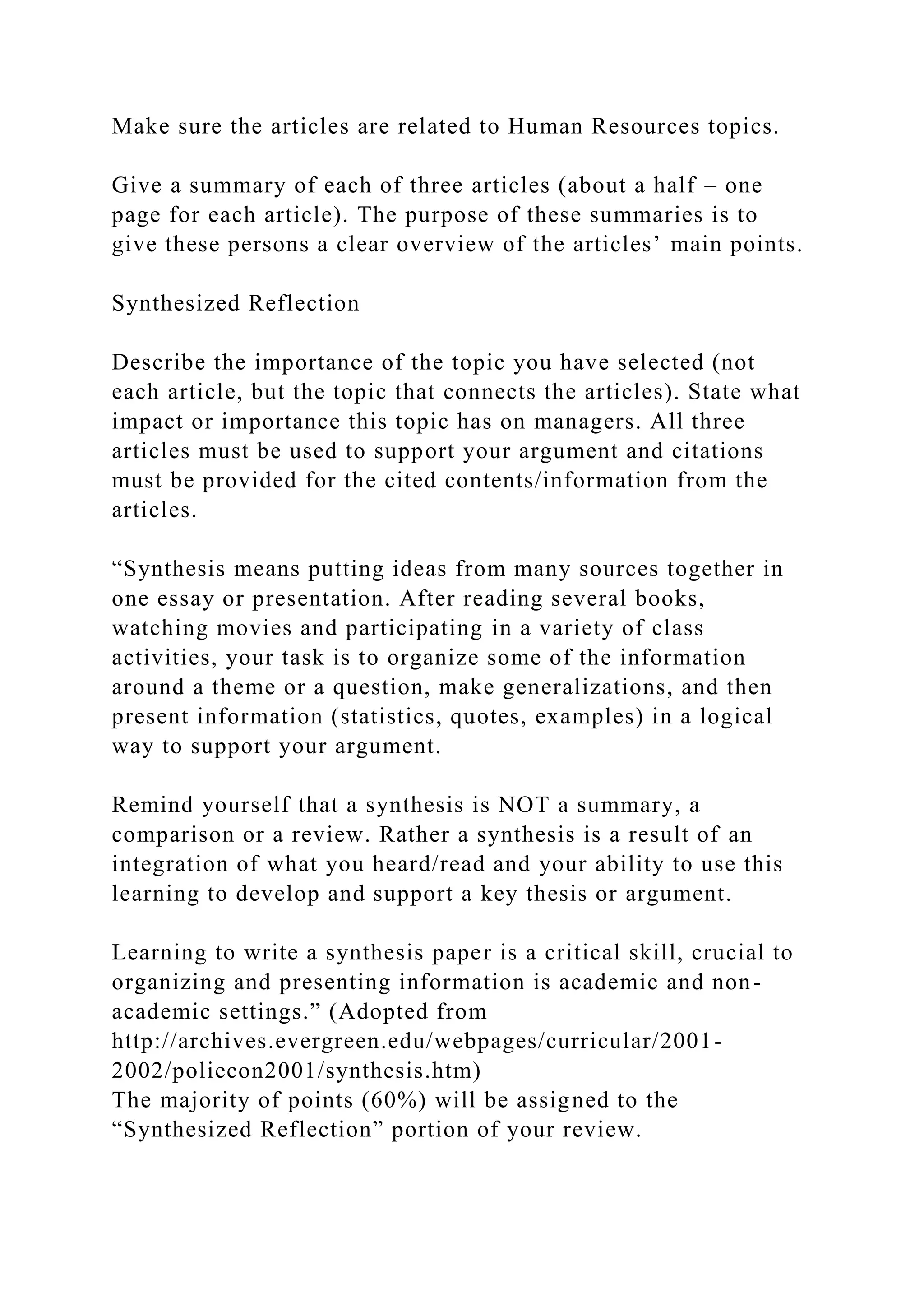 Make sure the articles are related to Human Resources topics.
Give a summary of each of three articles (about a half – one
page for each article). The purpose of these summaries is to
give these persons a clear overview of the articles’ main points.
Synthesized Reflection
Describe the importance of the topic you have selected (not
each article, but the topic that connects the articles). State what
impact or importance this topic has on managers. All three
articles must be used to support your argument and citations
must be provided for the cited contents/information from the
articles.
“Synthesis means putting ideas from many sources together in
one essay or presentation. After reading several books,
watching movies and participating in a variety of class
activities, your task is to organize some of the information
around a theme or a question, make generalizations, and then
present information (statistics, quotes, examples) in a logical
way to support your argument.
Remind yourself that a synthesis is NOT a summary, a
comparison or a review. Rather a synthesis is a result of an
integration of what you heard/read and your ability to use this
learning to develop and support a key thesis or argument.
Learning to write a synthesis paper is a critical skill, crucial to
organizing and presenting information is academic and non-
academic settings.” (Adopted from
http://archives.evergreen.edu/webpages/curricular/2001-
2002/poliecon2001/synthesis.htm)
The majority of points (60%) will be assigned to the
“Synthesized Reflection” portion of your review.
 