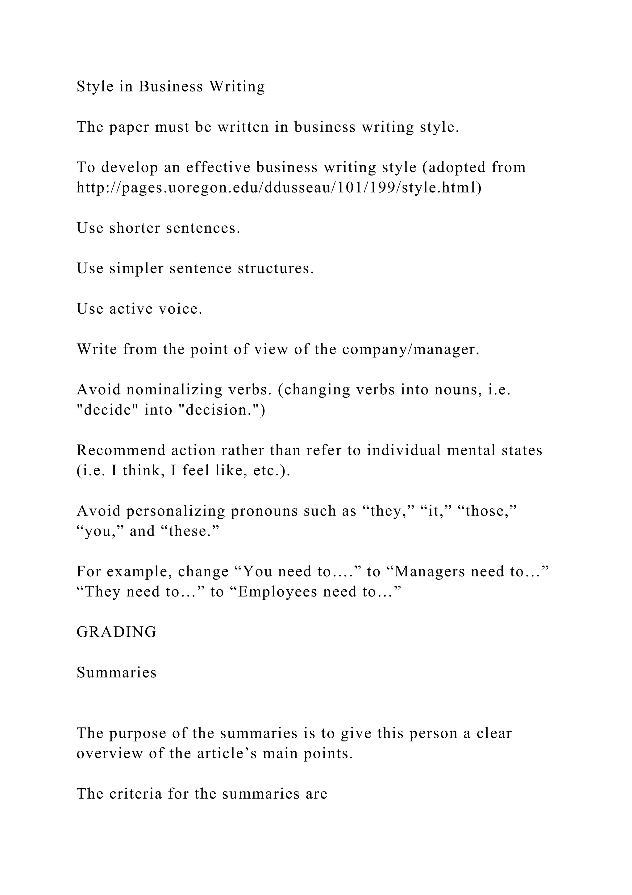 Style in Business Writing
The paper must be written in business writing style.
To develop an effective business writing style (adopted from
http://pages.uoregon.edu/ddusseau/101/199/style.html)
Use shorter sentences.
Use simpler sentence structures.
Use active voice.
Write from the point of view of the company/manager.
Avoid nominalizing verbs. (changing verbs into nouns, i.e.
"decide" into "decision.")
Recommend action rather than refer to individual mental states
(i.e. I think, I feel like, etc.).
Avoid personalizing pronouns such as “they,” “it,” “those,”
“you,” and “these.”
For example, change “You need to….” to “Managers need to…”
“They need to…” to “Employees need to…”
GRADING
Summaries
The purpose of the summaries is to give this person a clear
overview of the article’s main points.
The criteria for the summaries are
 