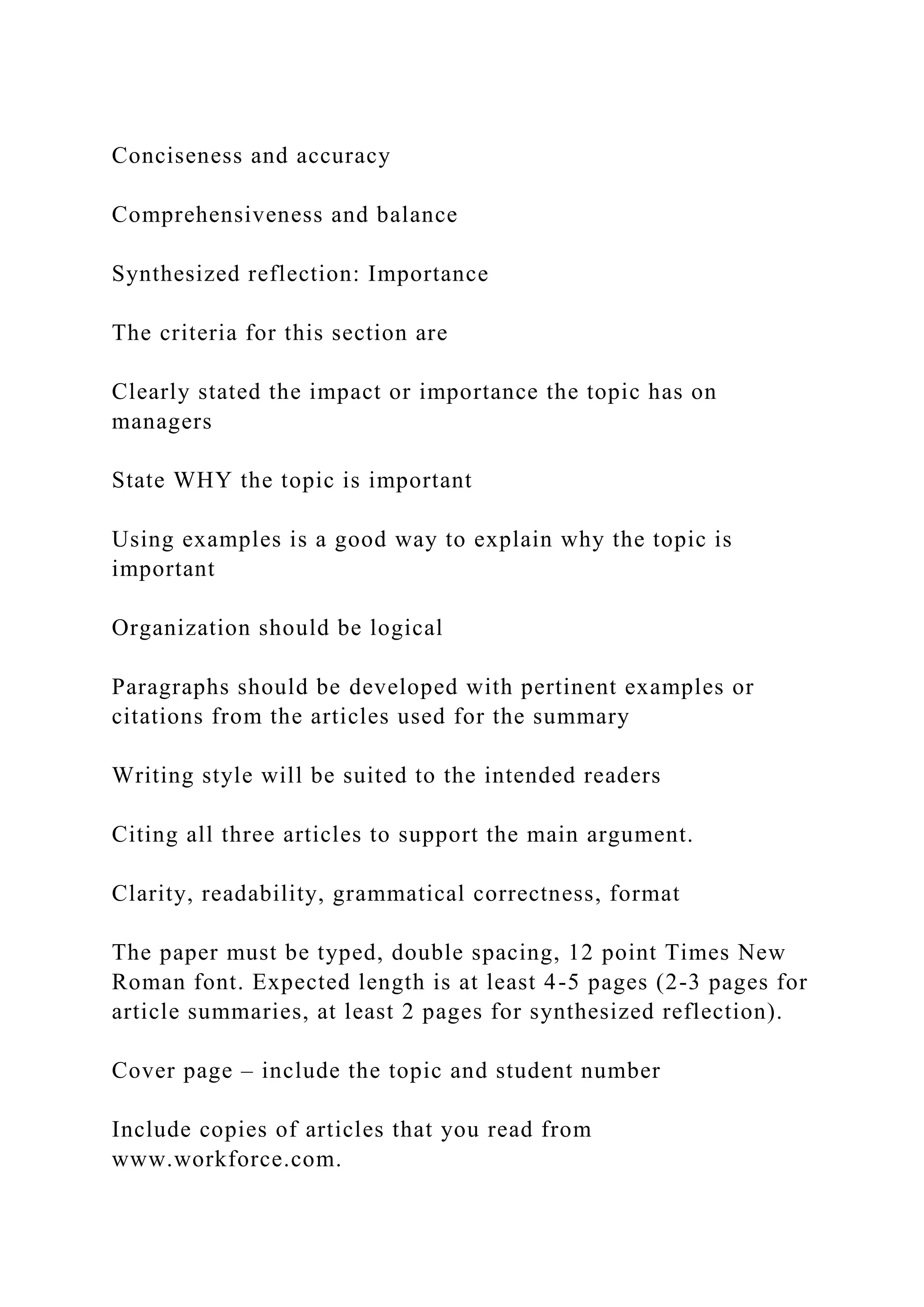 Conciseness and accuracy
Comprehensiveness and balance
Synthesized reflection: Importance
The criteria for this section are
Clearly stated the impact or importance the topic has on
managers
State WHY the topic is important
Using examples is a good way to explain why the topic is
important
Organization should be logical
Paragraphs should be developed with pertinent examples or
citations from the articles used for the summary
Writing style will be suited to the intended readers
Citing all three articles to support the main argument.
Clarity, readability, grammatical correctness, format
The paper must be typed, double spacing, 12 point Times New
Roman font. Expected length is at least 4-5 pages (2-3 pages for
article summaries, at least 2 pages for synthesized reflection).
Cover page – include the topic and student number
Include copies of articles that you read from
www.workforce.com.
 
