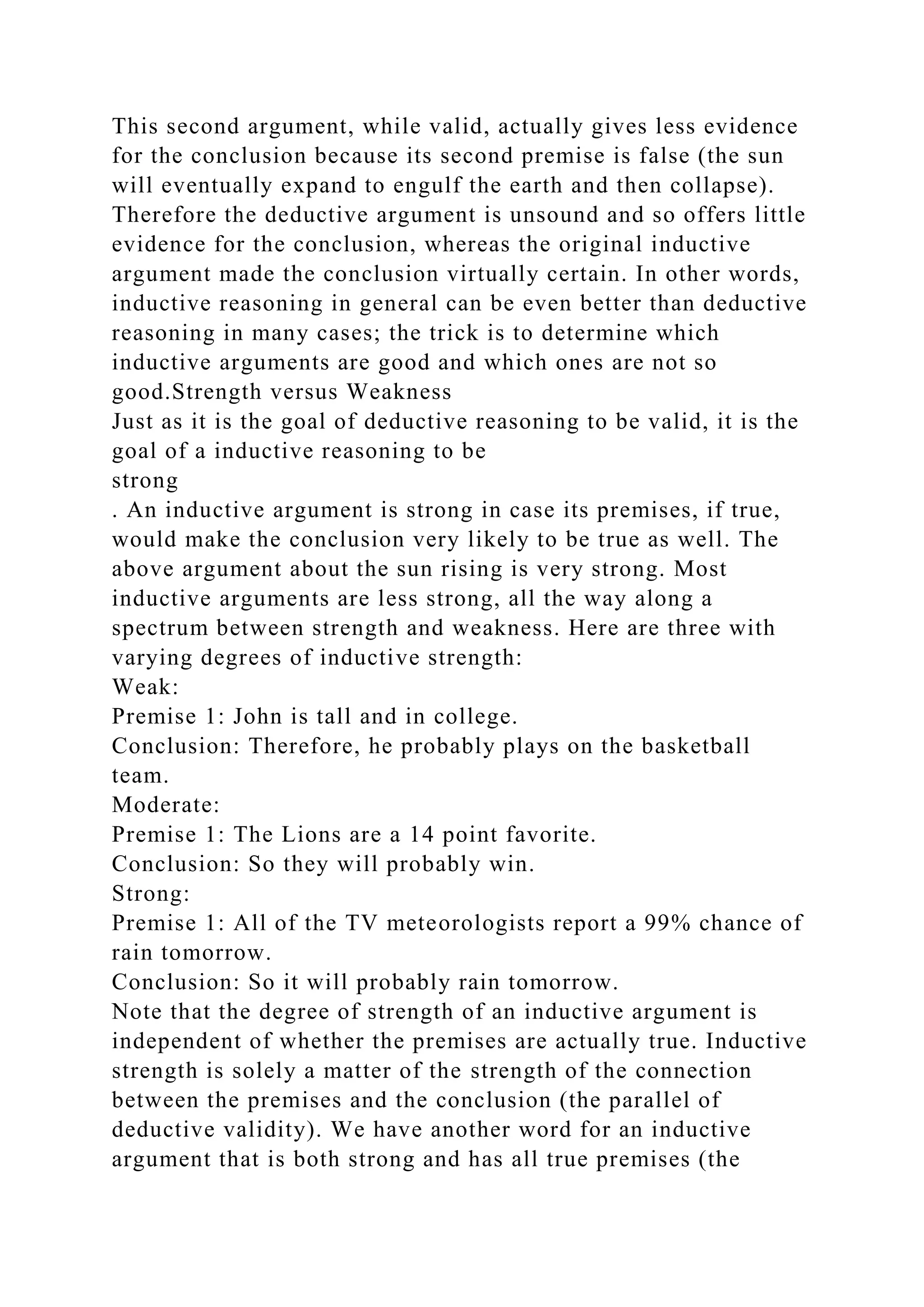 This second argument, while valid, actually gives less evidence
for the conclusion because its second premise is false (the sun
will eventually expand to engulf the earth and then collapse).
Therefore the deductive argument is unsound and so offers little
evidence for the conclusion, whereas the original inductive
argument made the conclusion virtually certain. In other words,
inductive reasoning in general can be even better than deductive
reasoning in many cases; the trick is to determine which
inductive arguments are good and which ones are not so
good.Strength versus Weakness
Just as it is the goal of deductive reasoning to be valid, it is the
goal of a inductive reasoning to be
strong
. An inductive argument is strong in case its premises, if true,
would make the conclusion very likely to be true as well. The
above argument about the sun rising is very strong. Most
inductive arguments are less strong, all the way along a
spectrum between strength and weakness. Here are three with
varying degrees of inductive strength:
Weak:
Premise 1: John is tall and in college.
Conclusion: Therefore, he probably plays on the basketball
team.
Moderate:
Premise 1: The Lions are a 14 point favorite.
Conclusion: So they will probably win.
Strong:
Premise 1: All of the TV meteorologists report a 99% chance of
rain tomorrow.
Conclusion: So it will probably rain tomorrow.
Note that the degree of strength of an inductive argument is
independent of whether the premises are actually true. Inductive
strength is solely a matter of the strength of the connection
between the premises and the conclusion (the parallel of
deductive validity). We have another word for an inductive
argument that is both strong and has all true premises (the
 