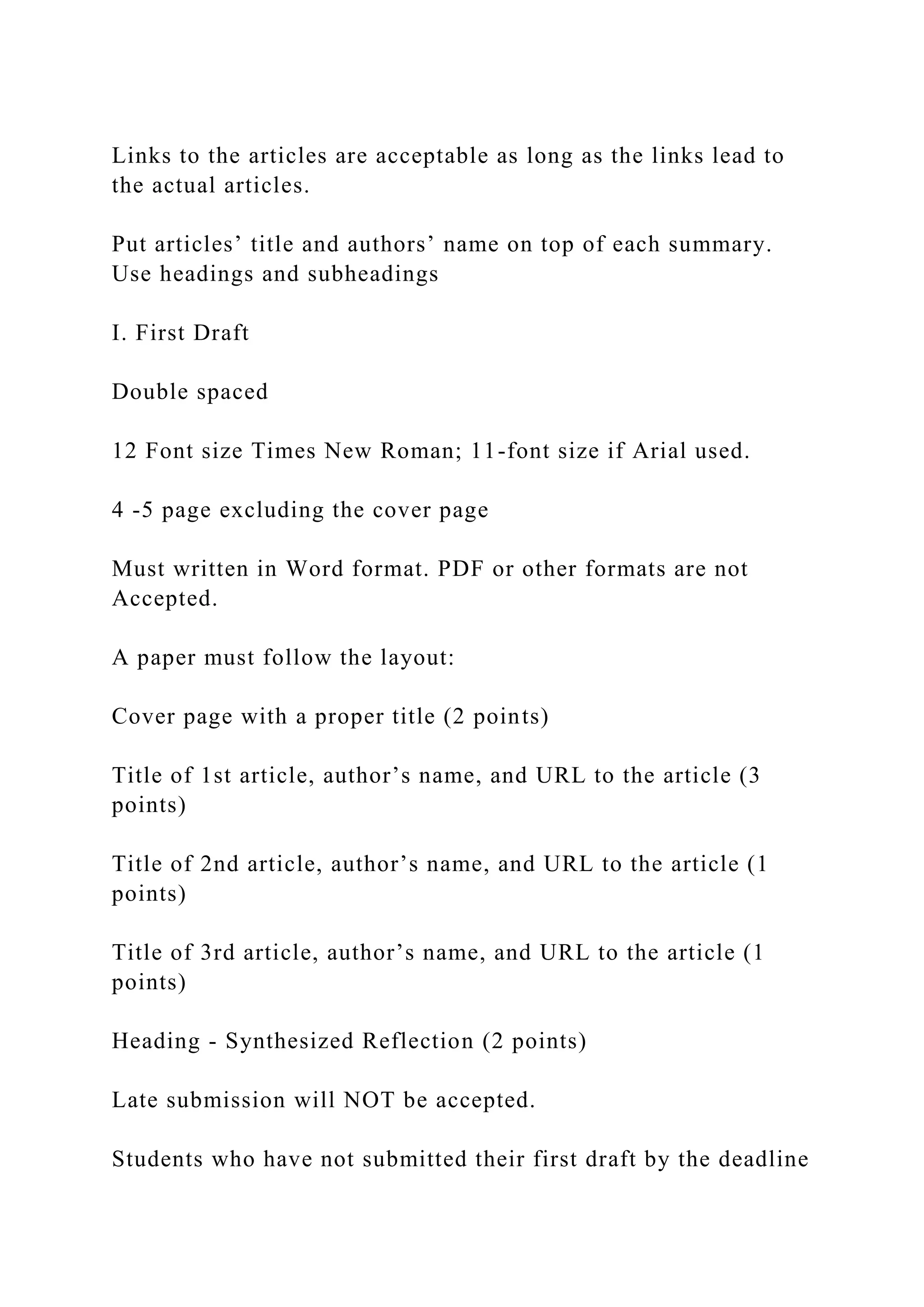 Links to the articles are acceptable as long as the links lead to
the actual articles.
Put articles’ title and authors’ name on top of each summary.
Use headings and subheadings
I. First Draft
Double spaced
12 Font size Times New Roman; 11-font size if Arial used.
4 -5 page excluding the cover page
Must written in Word format. PDF or other formats are not
Accepted.
A paper must follow the layout:
Cover page with a proper title (2 points)
Title of 1st article, author’s name, and URL to the article (3
points)
Title of 2nd article, author’s name, and URL to the article (1
points)
Title of 3rd article, author’s name, and URL to the article (1
points)
Heading - Synthesized Reflection (2 points)
Late submission will NOT be accepted.
Students who have not submitted their first draft by the deadline
 