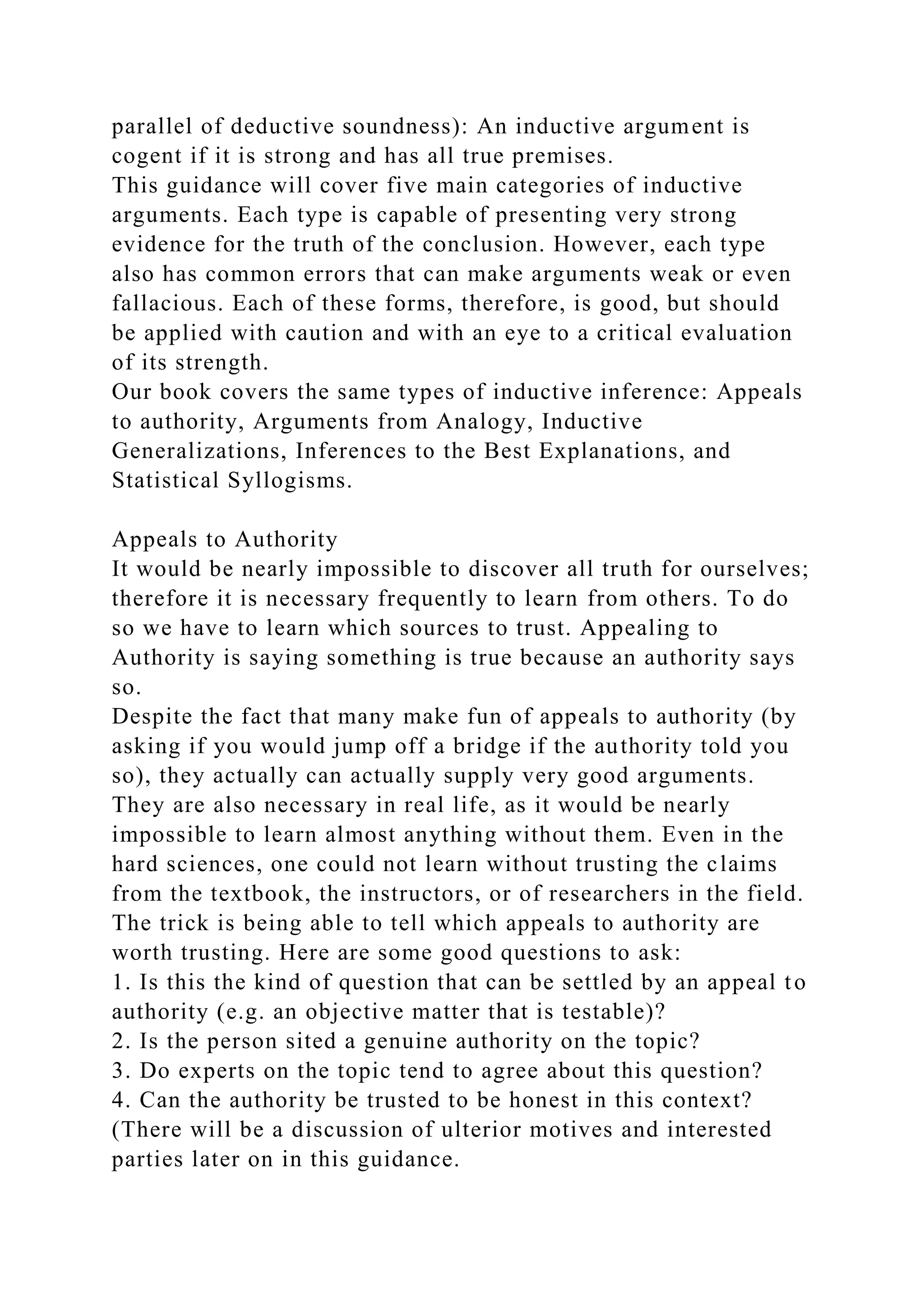 parallel of deductive soundness): An inductive argument is
cogent if it is strong and has all true premises.
This guidance will cover five main categories of inductive
arguments. Each type is capable of presenting very strong
evidence for the truth of the conclusion. However, each type
also has common errors that can make arguments weak or even
fallacious. Each of these forms, therefore, is good, but should
be applied with caution and with an eye to a critical evaluation
of its strength.
Our book covers the same types of inductive inference: Appeals
to authority, Arguments from Analogy, Inductive
Generalizations, Inferences to the Best Explanations, and
Statistical Syllogisms.
Appeals to Authority
It would be nearly impossible to discover all truth for ourselves;
therefore it is necessary frequently to learn from others. To do
so we have to learn which sources to trust. Appealing to
Authority is saying something is true because an authority says
so.
Despite the fact that many make fun of appeals to authority (by
asking if you would jump off a bridge if the authority told you
so), they actually can actually supply very good arguments.
They are also necessary in real life, as it would be nearly
impossible to learn almost anything without them. Even in the
hard sciences, one could not learn without trusting the claims
from the textbook, the instructors, or of researchers in the field.
The trick is being able to tell which appeals to authority are
worth trusting. Here are some good questions to ask:
1. Is this the kind of question that can be settled by an appeal to
authority (e.g. an objective matter that is testable)?
2. Is the person sited a genuine authority on the topic?
3. Do experts on the topic tend to agree about this question?
4. Can the authority be trusted to be honest in this context?
(There will be a discussion of ulterior motives and interested
parties later on in this guidance.
 