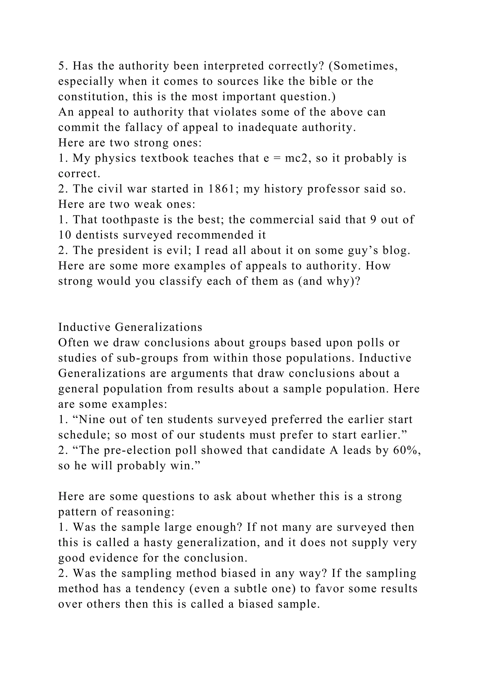 5. Has the authority been interpreted correctly? (Sometimes,
especially when it comes to sources like the bible or the
constitution, this is the most important question.)
An appeal to authority that violates some of the above can
commit the fallacy of appeal to inadequate authority.
Here are two strong ones:
1. My physics textbook teaches that e = mc2, so it probably is
correct.
2. The civil war started in 1861; my history professor said so.
Here are two weak ones:
1. That toothpaste is the best; the commercial said that 9 out of
10 dentists surveyed recommended it
2. The president is evil; I read all about it on some guy’s blog.
Here are some more examples of appeals to authority. How
strong would you classify each of them as (and why)?
Inductive Generalizations
Often we draw conclusions about groups based upon polls or
studies of sub-groups from within those populations. Inductive
Generalizations are arguments that draw conclusions about a
general population from results about a sample population. Here
are some examples:
1. “Nine out of ten students surveyed preferred the earlier start
schedule; so most of our students must prefer to start earlier.”
2. “The pre-election poll showed that candidate A leads by 60%,
so he will probably win.”
Here are some questions to ask about whether this is a strong
pattern of reasoning:
1. Was the sample large enough? If not many are surveyed then
this is called a hasty generalization, and it does not supply very
good evidence for the conclusion.
2. Was the sampling method biased in any way? If the sampling
method has a tendency (even a subtle one) to favor some results
over others then this is called a biased sample.
 