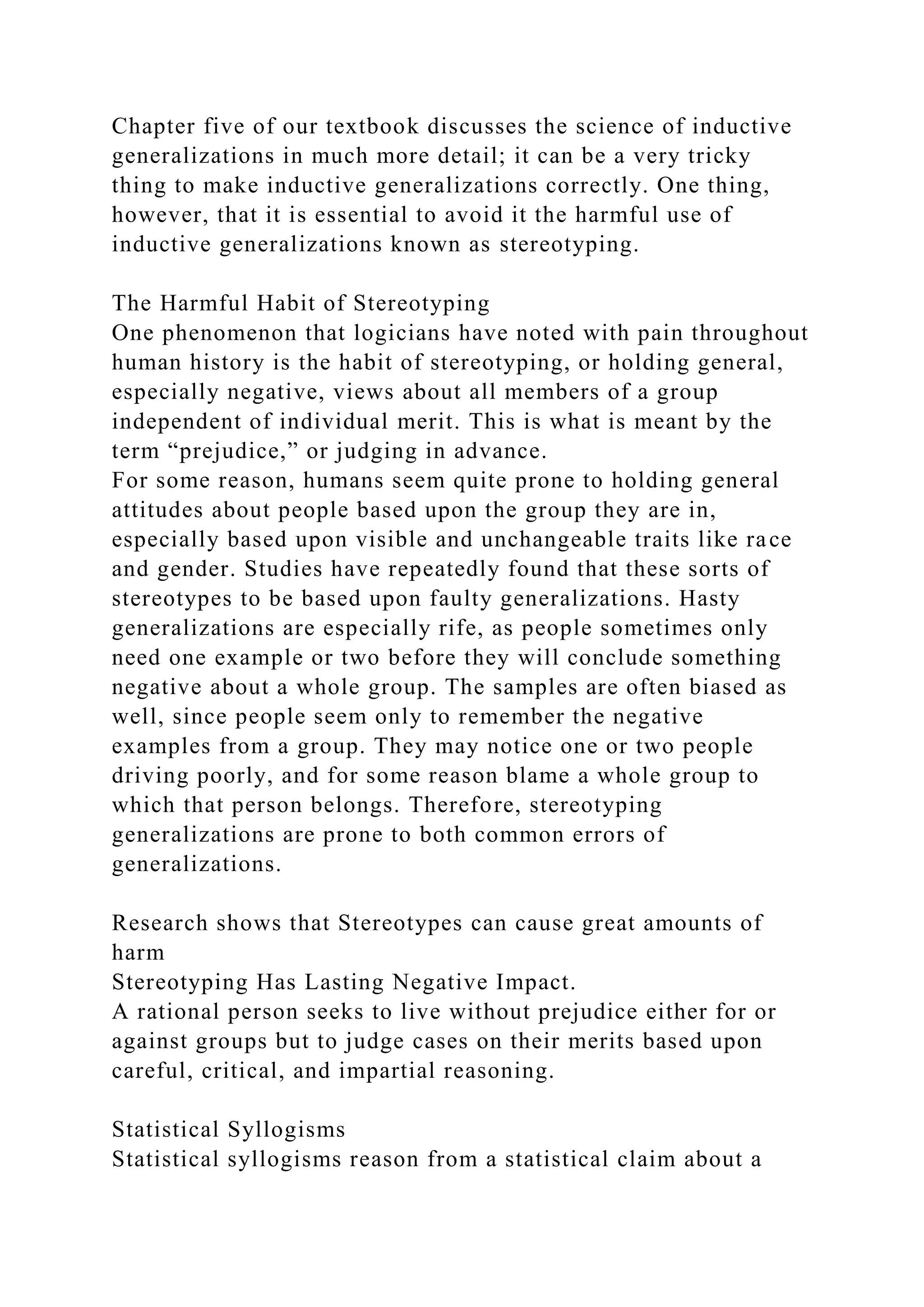 Chapter five of our textbook discusses the science of inductive
generalizations in much more detail; it can be a very tricky
thing to make inductive generalizations correctly. One thing,
however, that it is essential to avoid it the harmful use of
inductive generalizations known as stereotyping.
The Harmful Habit of Stereotyping
One phenomenon that logicians have noted with pain throughout
human history is the habit of stereotyping, or holding general,
especially negative, views about all members of a group
independent of individual merit. This is what is meant by the
term “prejudice,” or judging in advance.
For some reason, humans seem quite prone to holding general
attitudes about people based upon the group they are in,
especially based upon visible and unchangeable traits like race
and gender. Studies have repeatedly found that these sorts of
stereotypes to be based upon faulty generalizations. Hasty
generalizations are especially rife, as people sometimes only
need one example or two before they will conclude something
negative about a whole group. The samples are often biased as
well, since people seem only to remember the negative
examples from a group. They may notice one or two people
driving poorly, and for some reason blame a whole group to
which that person belongs. Therefore, stereotyping
generalizations are prone to both common errors of
generalizations.
Research shows that Stereotypes can cause great amounts of
harm
Stereotyping Has Lasting Negative Impact.
A rational person seeks to live without prejudice either for or
against groups but to judge cases on their merits based upon
careful, critical, and impartial reasoning.
Statistical Syllogisms
Statistical syllogisms reason from a statistical claim about a
 