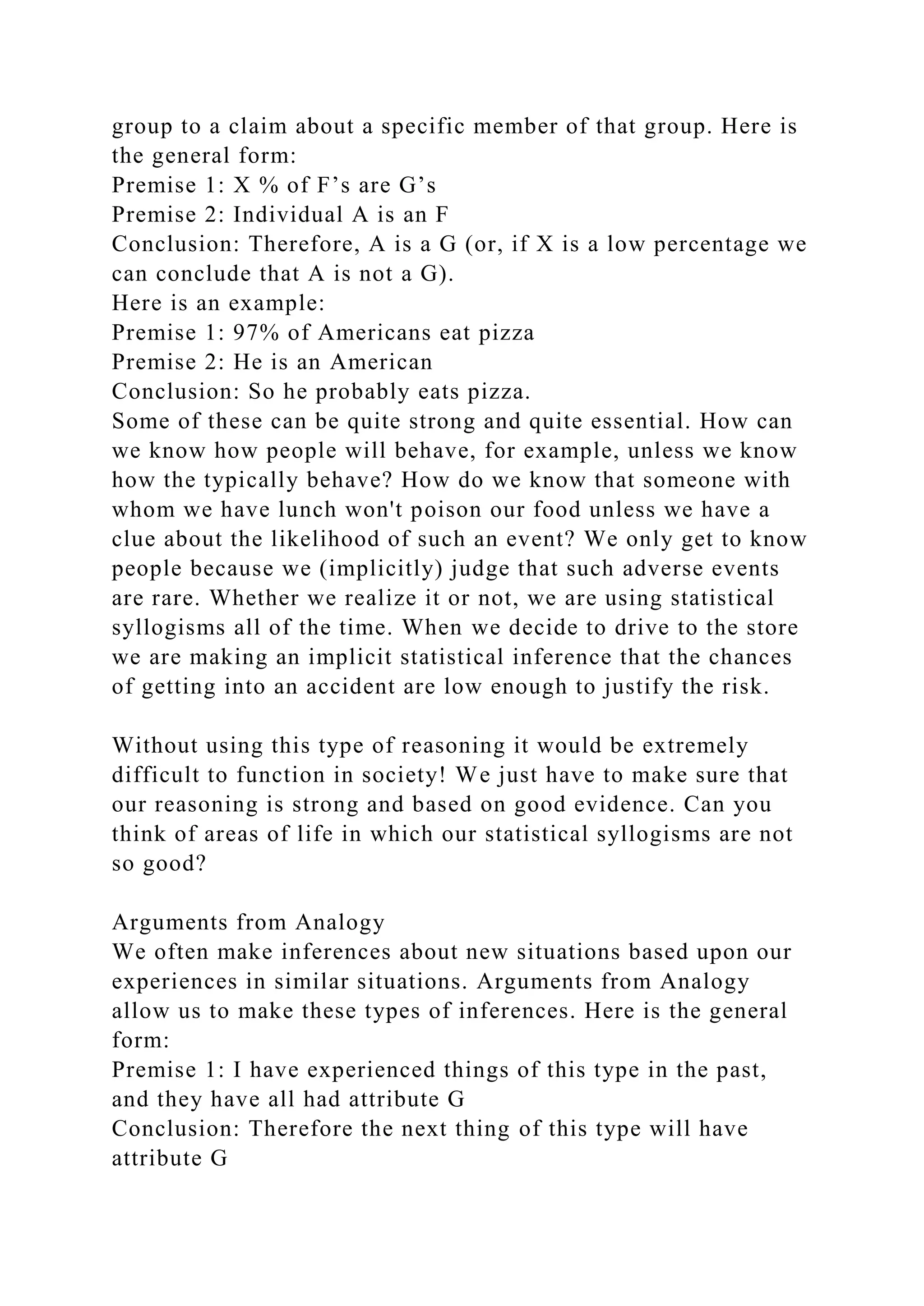 group to a claim about a specific member of that group. Here is
the general form:
Premise 1: X % of F’s are G’s
Premise 2: Individual A is an F
Conclusion: Therefore, A is a G (or, if X is a low percentage we
can conclude that A is not a G).
Here is an example:
Premise 1: 97% of Americans eat pizza
Premise 2: He is an American
Conclusion: So he probably eats pizza.
Some of these can be quite strong and quite essential. How can
we know how people will behave, for example, unless we know
how the typically behave? How do we know that someone with
whom we have lunch won't poison our food unless we have a
clue about the likelihood of such an event? We only get to know
people because we (implicitly) judge that such adverse events
are rare. Whether we realize it or not, we are using statistical
syllogisms all of the time. When we decide to drive to the store
we are making an implicit statistical inference that the chances
of getting into an accident are low enough to justify the risk.
Without using this type of reasoning it would be extremely
difficult to function in society! We just have to make sure that
our reasoning is strong and based on good evidence. Can you
think of areas of life in which our statistical syllogisms are not
so good?
Arguments from Analogy
We often make inferences about new situations based upon our
experiences in similar situations. Arguments from Analogy
allow us to make these types of inferences. Here is the general
form:
Premise 1: I have experienced things of this type in the past,
and they have all had attribute G
Conclusion: Therefore the next thing of this type will have
attribute G
 