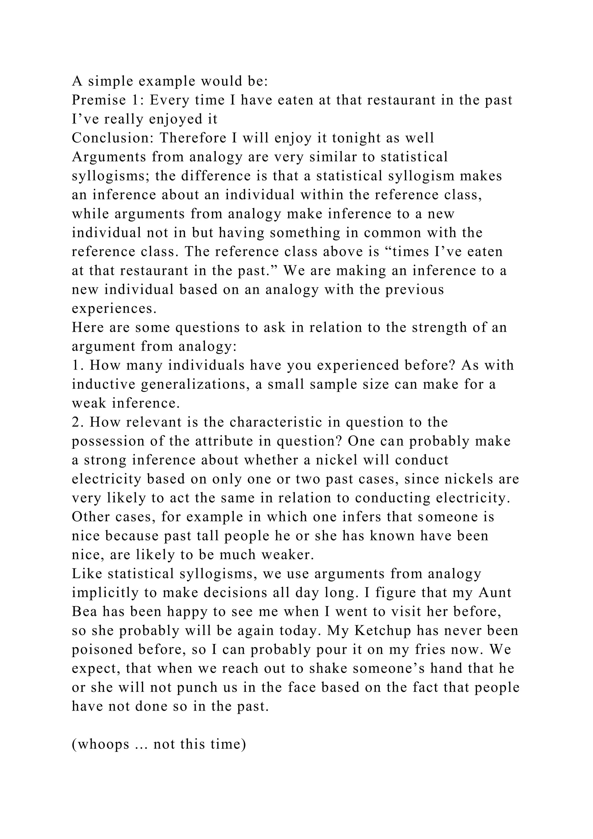 A simple example would be:
Premise 1: Every time I have eaten at that restaurant in the past
I’ve really enjoyed it
Conclusion: Therefore I will enjoy it tonight as well
Arguments from analogy are very similar to statistical
syllogisms; the difference is that a statistical syllogism makes
an inference about an individual within the reference class,
while arguments from analogy make inference to a new
individual not in but having something in common with the
reference class. The reference class above is “times I’ve eaten
at that restaurant in the past.” We are making an inference to a
new individual based on an analogy with the previous
experiences.
Here are some questions to ask in relation to the strength of an
argument from analogy:
1. How many individuals have you experienced before? As with
inductive generalizations, a small sample size can make for a
weak inference.
2. How relevant is the characteristic in question to the
possession of the attribute in question? One can probably make
a strong inference about whether a nickel will conduct
electricity based on only one or two past cases, since nickels are
very likely to act the same in relation to conducting electricity.
Other cases, for example in which one infers that someone is
nice because past tall people he or she has known have been
nice, are likely to be much weaker.
Like statistical syllogisms, we use arguments from analogy
implicitly to make decisions all day long. I figure that my Aunt
Bea has been happy to see me when I went to visit her before,
so she probably will be again today. My Ketchup has never been
poisoned before, so I can probably pour it on my fries now. We
expect, that when we reach out to shake someone’s hand that he
or she will not punch us in the face based on the fact that people
have not done so in the past.
(whoops ... not this time)
 