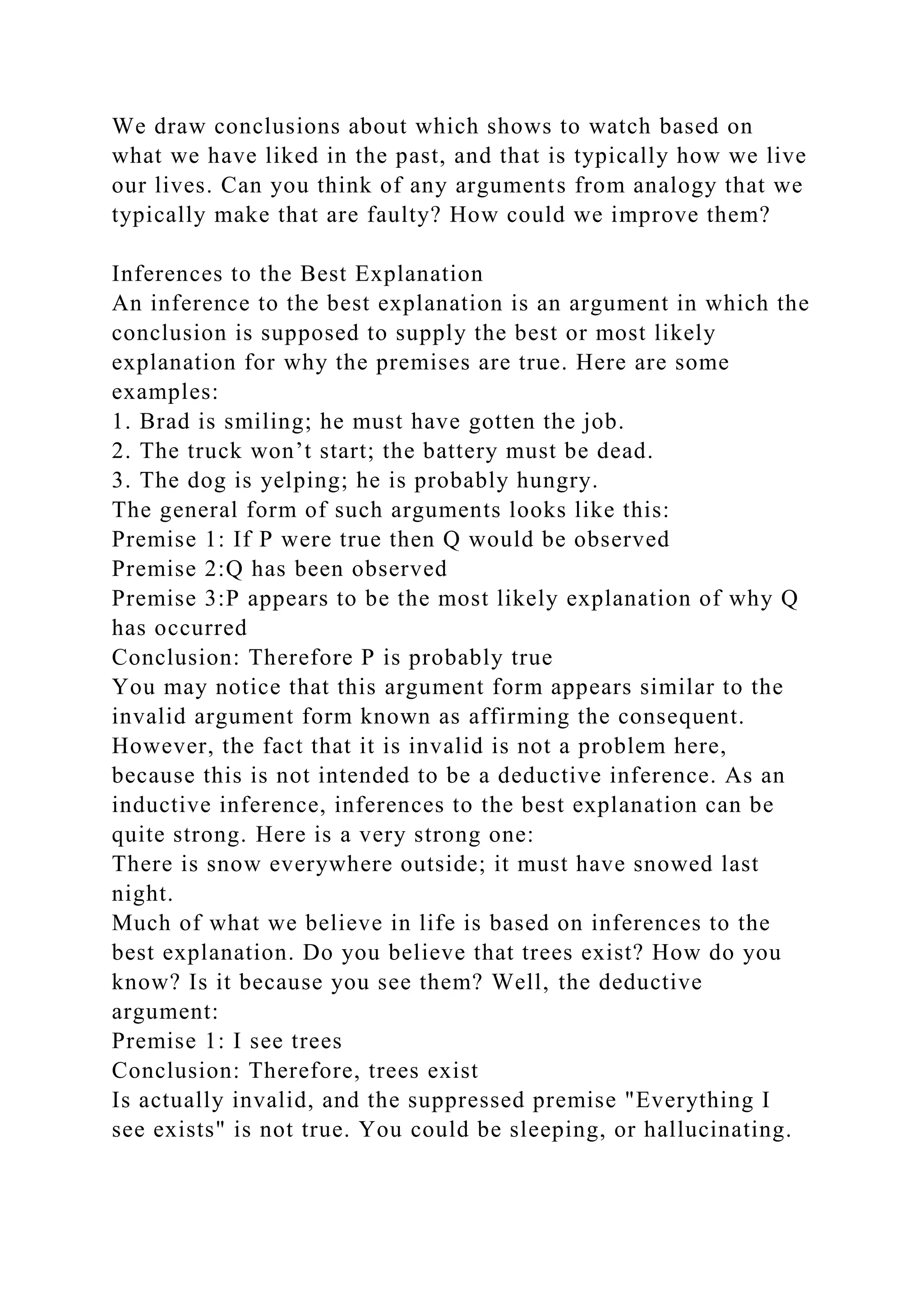 We draw conclusions about which shows to watch based on
what we have liked in the past, and that is typically how we live
our lives. Can you think of any arguments from analogy that we
typically make that are faulty? How could we improve them?
Inferences to the Best Explanation
An inference to the best explanation is an argument in which the
conclusion is supposed to supply the best or most likely
explanation for why the premises are true. Here are some
examples:
1. Brad is smiling; he must have gotten the job.
2. The truck won’t start; the battery must be dead.
3. The dog is yelping; he is probably hungry.
The general form of such arguments looks like this:
Premise 1: If P were true then Q would be observed
Premise 2:Q has been observed
Premise 3:P appears to be the most likely explanation of why Q
has occurred
Conclusion: Therefore P is probably true
You may notice that this argument form appears similar to the
invalid argument form known as affirming the consequent.
However, the fact that it is invalid is not a problem here,
because this is not intended to be a deductive inference. As an
inductive inference, inferences to the best explanation can be
quite strong. Here is a very strong one:
There is snow everywhere outside; it must have snowed last
night.
Much of what we believe in life is based on inferences to the
best explanation. Do you believe that trees exist? How do you
know? Is it because you see them? Well, the deductive
argument:
Premise 1: I see trees
Conclusion: Therefore, trees exist
Is actually invalid, and the suppressed premise "Everything I
see exists" is not true. You could be sleeping, or hallucinating.
 
