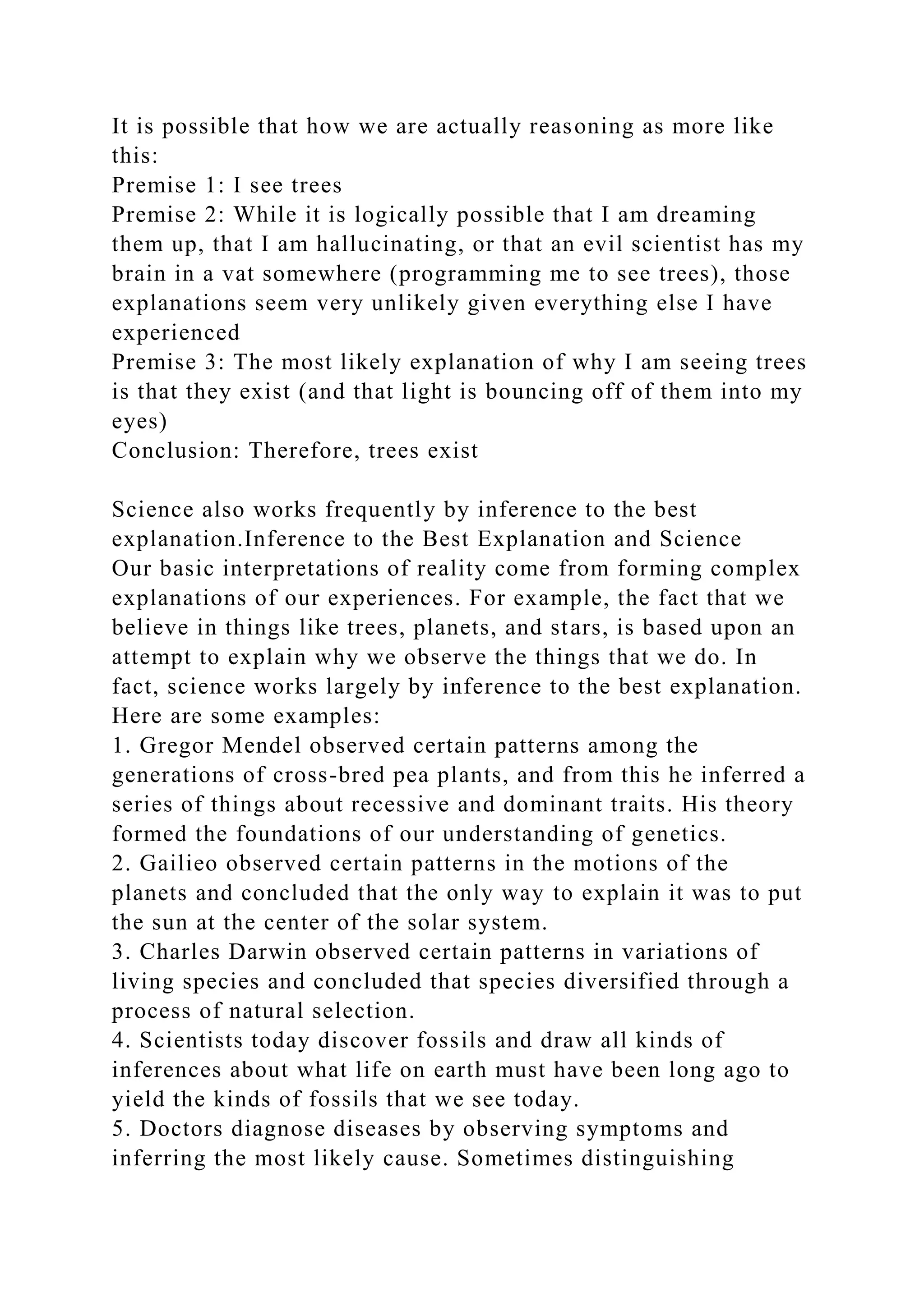 It is possible that how we are actually reasoning as more like
this:
Premise 1: I see trees
Premise 2: While it is logically possible that I am dreaming
them up, that I am hallucinating, or that an evil scientist has my
brain in a vat somewhere (programming me to see trees), those
explanations seem very unlikely given everything else I have
experienced
Premise 3: The most likely explanation of why I am seeing trees
is that they exist (and that light is bouncing off of them into my
eyes)
Conclusion: Therefore, trees exist
Science also works frequently by inference to the best
explanation.Inference to the Best Explanation and Science
Our basic interpretations of reality come from forming complex
explanations of our experiences. For example, the fact that we
believe in things like trees, planets, and stars, is based upon an
attempt to explain why we observe the things that we do. In
fact, science works largely by inference to the best explanation.
Here are some examples:
1. Gregor Mendel observed certain patterns among the
generations of cross-bred pea plants, and from this he inferred a
series of things about recessive and dominant traits. His theory
formed the foundations of our understanding of genetics.
2. Gailieo observed certain patterns in the motions of the
planets and concluded that the only way to explain it was to put
the sun at the center of the solar system.
3. Charles Darwin observed certain patterns in variations of
living species and concluded that species diversified through a
process of natural selection.
4. Scientists today discover fossils and draw all kinds of
inferences about what life on earth must have been long ago to
yield the kinds of fossils that we see today.
5. Doctors diagnose diseases by observing symptoms and
inferring the most likely cause. Sometimes distinguishing
 