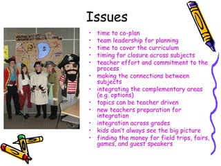 Issues
•   time to co-plan
•   team leadership for planning
•   time to cover the curriculum
•   timing for closure across subjects
•   teacher effort and commitment to the
    process
•   making the connections between
    subjects
•   integrating the complementary areas
    (e.g. options)
•   topics can be teacher driven
•   new teachers preparation for
    integration
•   integration across grades
•   kids don‟t always see the big picture
•   finding the money for field trips, fairs,
    games, and guest speakers
 