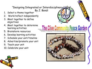 “Designing Integrated or Interdisciplinary Units”
                         By J. Bondi
1. Select a theme together
2. Work/reflect independently
3. Meet together to define
    objectives
4. Meet together to determine
    learning activities
5. Brainstorm resources
6. Develop learning activities
7. Schedule your unit/timeline
8. Advertise/promote your unit
9. Teach your unit
10. Celebrate your unit
 