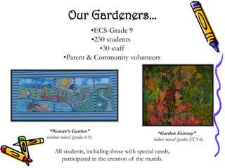 Our Gardeners…
                  •ECS-Grade 9
                  •250 students
                     •30 staff
         •Parent & Community volunteers




 “Nature’s Garden”                              “Garden Fantasy”
outdoor mural (grades 6-9)                    indoor mural (grades ECS-6)

    All students, including those with special needs,
       participated in the creation of the murals.
 