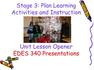 Stage 3: Plan Learning
Activities and Instruction




  Unit Lesson Opener
EDES 340 Presentations
 