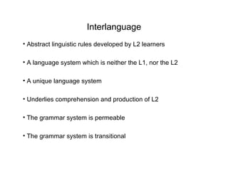Interlanguage
• Abstract linguistic rules developed by L2 learners

• A language system which is neither the L1, nor the L2

• A unique language system

• Underlies comprehension and production of L2

• The grammar system is permeable

• The grammar system is transitional
 
