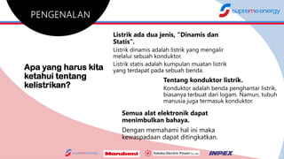 Apa yang harus kita
ketahui tentang
kelistrikan?
Listrik ada dua jenis, “Dinamis dan
Statis”.
Listrik dinamis adalah listrik yang mengalir
melalui sebuah konduktor.
Listrik statis adalah kumpulan muatan listrik
yang terdapat pada sebuah benda.
Tentang konduktor listrik.
Konduktor adalah benda penghantar listrik,
biasanya terbuat dari logam. Namun, tubuh
manusia juga termasuk konduktor.
Semua alat elektronik dapat
menimbulkan bahaya.
Dengan memahami hal ini maka
kewaspadaan dapat ditingkatkan.
2
 
