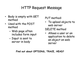 HTTP Request Message
• Body is empty with GET
method
• Used with the POST
method
– Web page often
includes form input
– Input is sent to
server in body

PUT method:
• To upload objects to
web server
DELETE method
• Allows a user or an
application to delete
an object on web
server

Find out about OPTIONS, TRACE, HEAD?

 