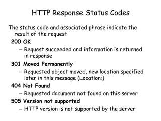 HTTP Response Status Codes
The status code and associated phrase indicate the
result of the request
200 OK
– Request succeeded and information is returned
in response
301 Moved Permanently
– Requested object moved, new location specified
later in this message (Location:)
404 Not Found
– Requested document not found on this server
505 Version not supported
– HTTP version is not supported by the server

 