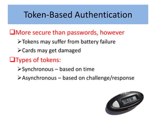 Token-Based Authentication
More secure than passwords, however
  Tokens may suffer from battery failure
  Cards may get damaged
Types of tokens:
  Synchronous – based on time
  Asynchronous – based on challenge/response
 