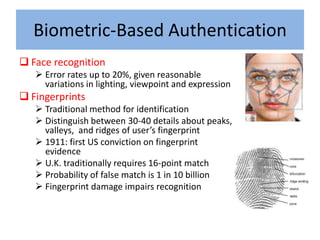 Biometric-Based Authentication
 Face recognition
    Error rates up to 20%, given reasonable
     variations in lighting, viewpoint and expression
 Fingerprints
    Traditional method for identification
    Distinguish between 30-40 details about peaks,
     valleys, and ridges of user’s fingerprint
    1911: first US conviction on fingerprint
     evidence
    U.K. traditionally requires 16-point match
    Probability of false match is 1 in 10 billion
    Fingerprint damage impairs recognition
 