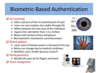 Biometric-Based Authentication
 Iris scanning
      Takes a picture of the iris (colored part of eye)
       Irises are very random, but stable through life
      Differs between the two eyes of the individual
       Equal error rate better than 1 in a million
      Works with contact lenses and glasses
      Best biometric mechanism currently known
 Retina pattern
    Laser scans of blood vessels in the back of the eye
    Retina can change due to medical conditions
    Identifies user’s health (privacy issues?)
 Hand geometry
    Identify the user by his fingers and hand
 Voice recognition
 