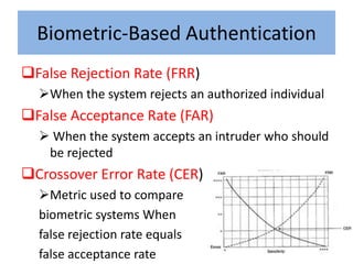 Biometric-Based Authentication
False Rejection Rate (FRR)
  When the system rejects an authorized individual
False Acceptance Rate (FAR)
   When the system accepts an intruder who should
   be rejected
Crossover Error Rate (CER)
  Metric used to compare
  biometric systems When
  false rejection rate equals
  false acceptance rate
 