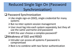Reduced Single Sign On (Password
         Synchronization)
 Password Synchronization
  Like single sign-on (SSO), single credential for many
   systems
  But no inter-system session management
  User must log into each system separately, but they all
   use the same username and password
  Will the user choose a complex password?
Weakness of SSO and RSSO
  Intruder can access all systems if password is
   compromised
  Best is to combine with two factor authentication
 