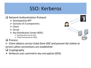 SSO: Kerberos
 Network Authentication Protocol
       Developed by MIT
       Consists of 3 components:
       Client
       Server
       Key Distribution Center (KDC)
          Authentication Server (AS)
          Ticket Granting Server (TGS)
 Process:
 Client obtains service ticket from KDC and present the tickets to
servers when connections are established
 Cryptography
 Kerberos uses symmetric key encryption (DES)
 