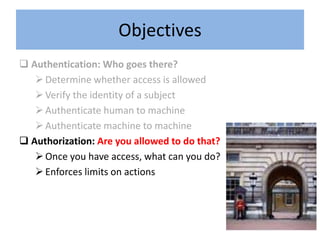 Objectives
 Authentication: Who goes there?
    Determine whether access is allowed
    Verify the identity of a subject
    Authenticate human to machine
    Authenticate machine to machine
 Authorization: Are you allowed to do that?
    Once you have access, what can you do?
    Enforces limits on actions
 