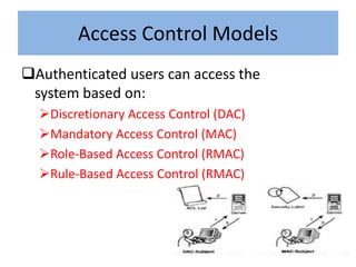 Access Control Models
Authenticated users can access the
 system based on:
  Discretionary Access Control (DAC)
  Mandatory Access Control (MAC)
  Role-Based Access Control (RMAC)
  Rule-Based Access Control (RMAC)
 