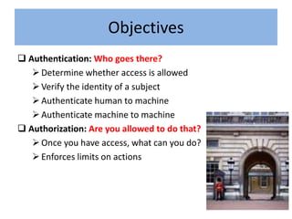 Objectives
 Authentication: Who goes there?
    Determine whether access is allowed
    Verify the identity of a subject
    Authenticate human to machine
    Authenticate machine to machine
 Authorization: Are you allowed to do that?
    Once you have access, what can you do?
    Enforces limits on actions
 