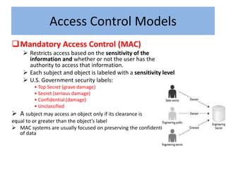 Access Control Models
Mandatory Access Control (MAC)
     Restricts access based on the sensitivity of the
      information and whether or not the user has the
      authority to access that information.
     Each subject and object is labeled with a sensitivity level
     U.S. Government security labels:
         • Top Secret (grave damage)
         • Secret (serious damage)
         • Confidential (damage)
         • Unclassified
 A subject may access an object only if its clearance is
equal to or greater than the object’s label
 MAC systems are usually focused on preserving the confidentiality
   of data
 