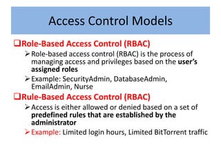 Access Control Models
Role-Based Access Control (RBAC)
  Role-based access control (RBAC) is the process of
   managing access and privileges based on the user’s
   assigned roles
  Example: SecurityAdmin, DatabaseAdmin,
   EmailAdmin, Nurse
Rule-Based Access Control (RBAC)
  Access is either allowed or denied based on a set of
   predefined rules that are established by the
   administrator
  Example: Limited login hours, Limited BitTorrent traffic
 